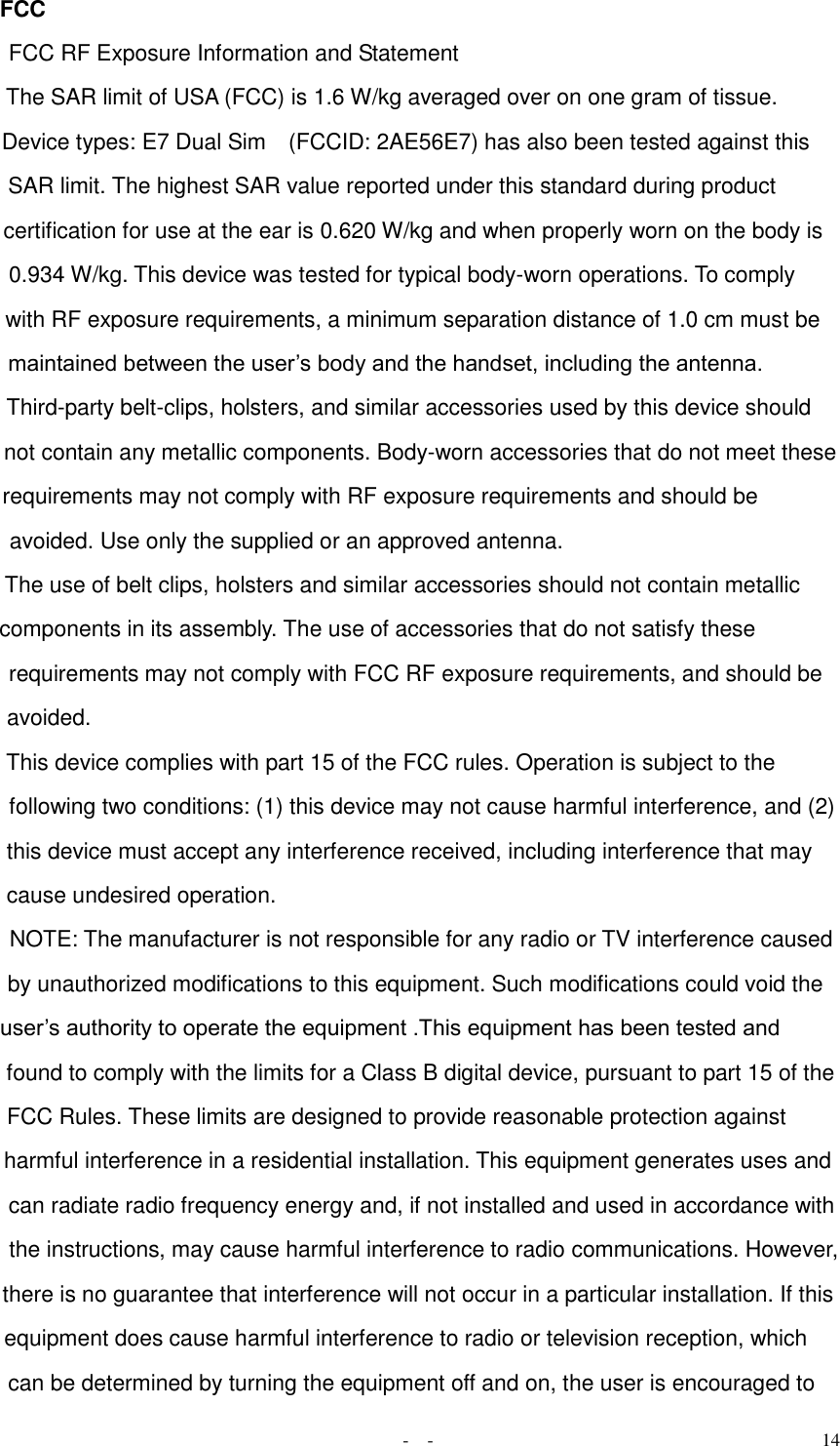   -  - 14 FCC FCC RF Exposure Information and Statement  The SAR limit of USA (FCC) is 1.6 W/kg averaged over on one gram of tissue.  Device types: E7 Dual Sim    (FCCID: 2AE56E7) has also been tested against this SAR limit. The highest SAR value reported under this standard during product certification for use at the ear is 0.620 W/kg and when properly worn on the body is 0.934 W/kg. This device was tested for typical body-worn operations. To comply with RF exposure requirements, a minimum separation distance of 1.0 cm must be maintained between the user’s body and the handset, including the antenna. Third-party belt-clips, holsters, and similar accessories used by this device should not contain any metallic components. Body-worn accessories that do not meet these requirements may not comply with RF exposure requirements and should be avoided. Use only the supplied or an approved antenna.  The use of belt clips, holsters and similar accessories should not contain metallic components in its assembly. The use of accessories that do not satisfy these requirements may not comply with FCC RF exposure requirements, and should be avoided.  This device complies with part 15 of the FCC rules. Operation is subject to the following two conditions: (1) this device may not cause harmful interference, and (2) this device must accept any interference received, including interference that may cause undesired operation.  NOTE: The manufacturer is not responsible for any radio or TV interference caused by unauthorized modifications to this equipment. Such modifications could void the user’s authority to operate the equipment .This equipment has been tested and found to comply with the limits for a Class B digital device, pursuant to part 15 of the FCC Rules. These limits are designed to provide reasonable protection against harmful interference in a residential installation. This equipment generates uses and can radiate radio frequency energy and, if not installed and used in accordance with the instructions, may cause harmful interference to radio communications. However, there is no guarantee that interference will not occur in a particular installation. If this equipment does cause harmful interference to radio or television reception, which can be determined by turning the equipment off and on, the user is encouraged to 