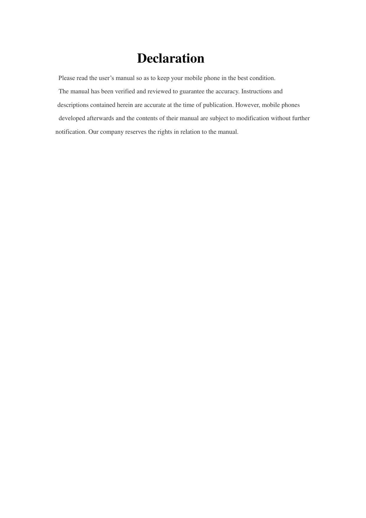 Declaration  Please read the user’s manual so as to keep your mobile phone in the best condition.  The manual has been verified and reviewed to guarantee the accuracy. Instructions and descriptions contained herein are accurate at the time of publication. However, mobile phones developed afterwards and the contents of their manual are subject to modification without further notification. Our company reserves the rights in relation to the manual. 