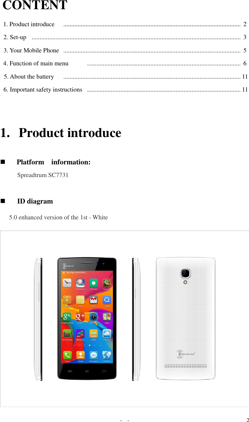   -  - 2 CONTENT  1. Product introduce    ................................................................................................................ 2 2. Set-up   ....................................................................................................................................  3  3. Your Mobile Phone  ................................................................................................................  5  4. Function of main menu       .................................................................................................  6  5. About the battery    ................................................................................................................ 11  6. Important safety instructions  ................................................................................................. 11   1. Product introduce   Platform    information:  Spreadtrum SC7731    ID diagram  5.0 enhanced version of the 1st - White   