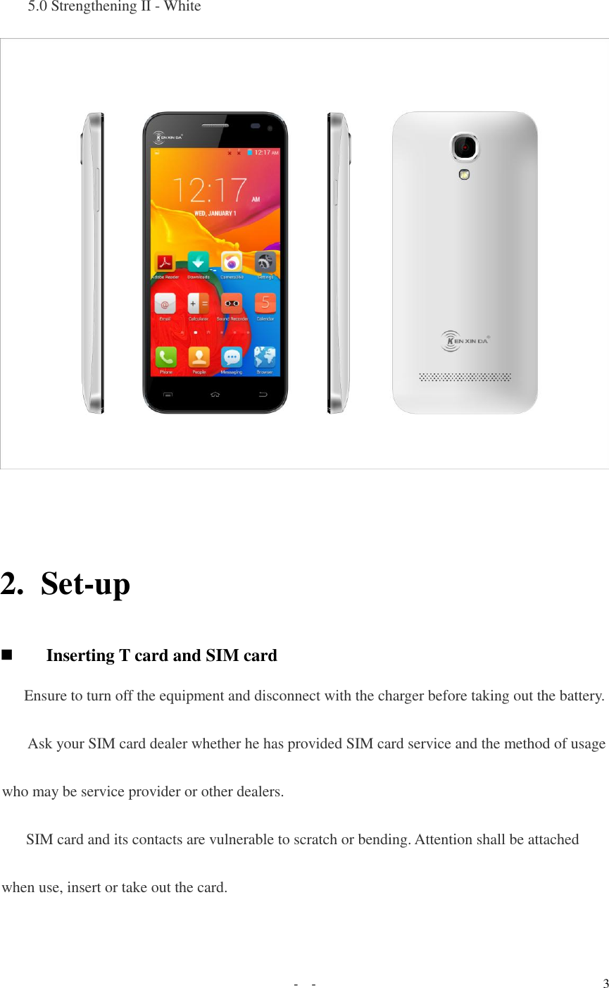   -  - 3  5.0 Strengthening II - White    2. Set-up  Inserting T card and SIM card  Ensure to turn off the equipment and disconnect with the charger before taking out the battery.  Ask your SIM card dealer whether he has provided SIM card service and the method of usage who may be service provider or other dealers. SIM card and its contacts are vulnerable to scratch or bending. Attention shall be attached when use, insert or take out the card.  