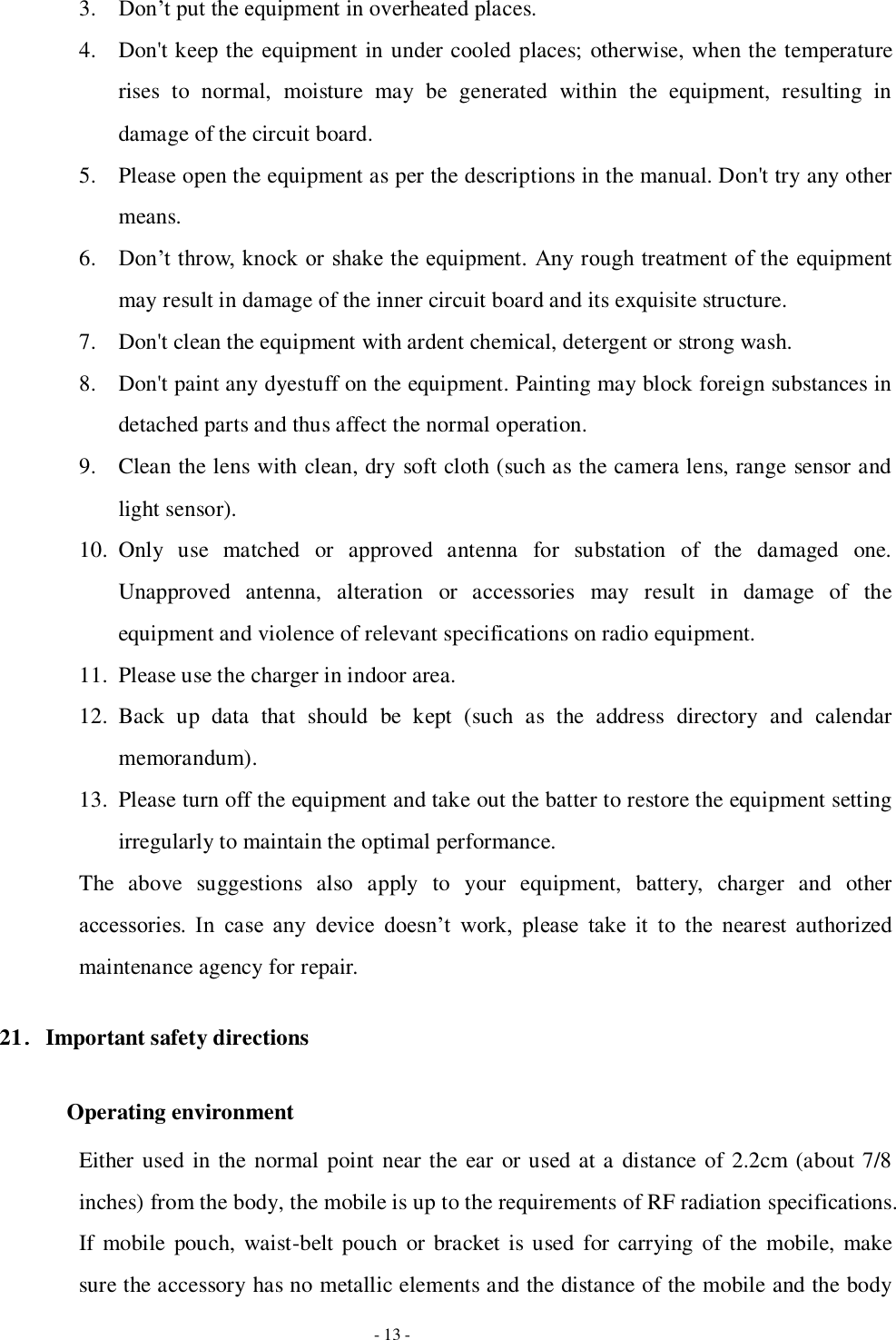   - 13 - 3. Don’t put the equipment in overheated places. 4. Don&apos;t keep the equipment in under cooled places; otherwise, when the temperature rises  to  normal,  moisture  may  be  generated  within  the  equipment,  resulting  in damage of the circuit board.   5. Please open the equipment as per the descriptions in the manual. Don&apos;t try any other means. 6. Don’t throw, knock or shake the equipment.  Any rough treatment of the equipment may result in damage of the inner circuit board and its exquisite structure. 7. Don&apos;t clean the equipment with ardent chemical, detergent or strong wash. 8. Don&apos;t paint any dyestuff on the equipment. Painting may block foreign substances in detached parts and thus affect the normal operation. 9. Clean the lens with clean, dry soft cloth (such as the camera lens, range sensor and light sensor). 10. Only  use  matched  or  approved  antenna  for  substation  of  the  damaged  one. Unapproved  antenna,  alteration  or  accessories  may  result  in  damage  of  the equipment and violence of relevant specifications on radio equipment. 11. Please use the charger in indoor area. 12. Back  up  data  that  should  be  kept  (such  as  the  address  directory  and  calendar memorandum). 13. Please turn off the equipment and take out the batter to restore the equipment setting irregularly to maintain the optimal performance.   The  above  suggestions  also  apply  to  your  equipment,  battery,  charger  and  other accessories.  In  case  any  device  doesn’t  work,  please  take  it  to  the  nearest  authorized maintenance agency for repair. 21．Important safety directions   Operating environment Either used in the normal point near the ear or used at a distance of 2.2cm (about 7/8 inches) from the body, the mobile is up to the requirements of RF radiation specifications. If mobile pouch, waist-belt pouch  or bracket is used for carrying of the  mobile, make sure the accessory has no metallic elements and the distance of the mobile and the body 