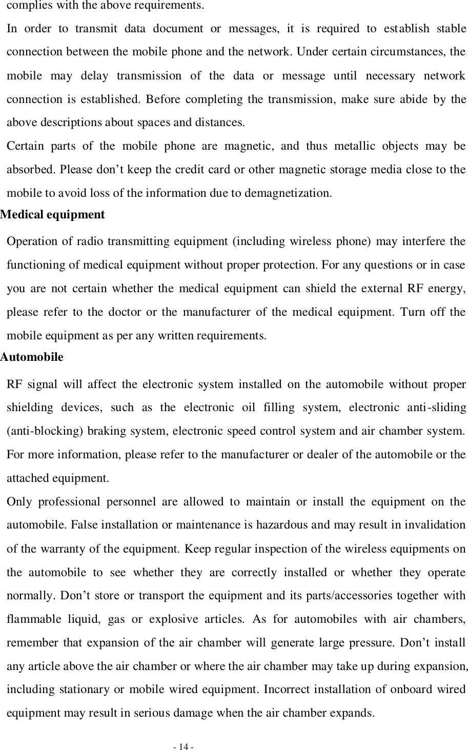   - 14 - complies with the above requirements. In  order  to  transmit  data  document  or  messages,  it  is  required  to  establish  stable connection between the mobile phone and the network. Under certain circumstances, the mobile  may  delay  transmission  of  the  data  or  message  until  necessary  network connection is established. Before completing the transmission, make sure abide  by the above descriptions about spaces and distances. Certain  parts  of  the  mobile  phone  are  magnetic,  and  thus  metallic  objects  may  be absorbed. Please don’t keep the credit card or other magnetic storage media close to the mobile to avoid loss of the information due to demagnetization. Medical equipment Operation of radio transmitting equipment (including wireless phone) may interfere the functioning of medical equipment without proper protection. For any questions or in case you are not  certain whether the medical equipment  can shield the external RF energy, please  refer  to  the  doctor or  the  manufacturer  of  the  medical  equipment. Turn off the mobile equipment as per any written requirements. Automobile RF  signal  will affect  the  electronic  system  installed  on the automobile  without  proper shielding  devices,  such  as  the  electronic  oil  filling  system,  electronic  anti-sliding (anti-blocking) braking system, electronic speed control system and air chamber system. For more information, please refer to the manufacturer or dealer of the automobile or the attached equipment. Only  professional  personnel  are  allowed  to  maintain  or  install  the  equipment  on  the automobile. False installation or maintenance is hazardous and may result in invalidation of the warranty of the equipment. Keep regular inspection of the wireless equipments on the  automobile  to  see  whether  they  are  correctly  installed  or  whether  they  operate normally. Don’t store or  transport the equipment and its parts/accessories together  with flammable  liquid,  gas  or  explosive  articles.  As  for  automobiles  with  air  chambers, remember  that  expansion  of the air  chamber  will  generate  large  pressure.  Don’t  install any article above the air chamber or where the air chamber may take up during expansion, including stationary or mobile wired equipment. Incorrect installation of onboard wired equipment may result in serious damage when the air chamber expands. 