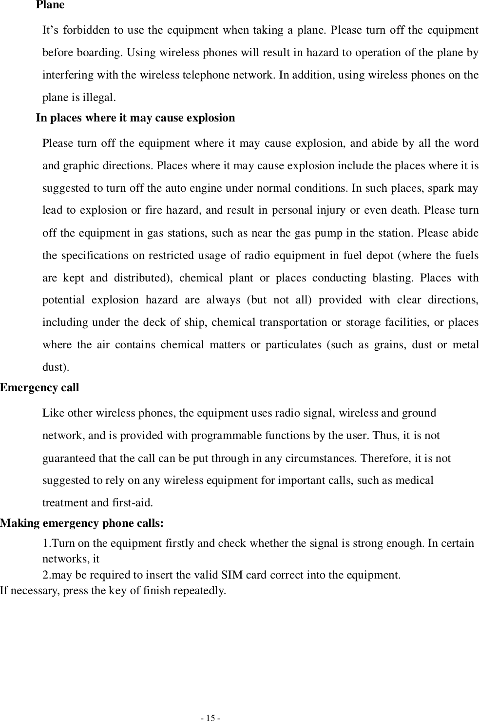   - 15 - Plane It’s forbidden to use the equipment when taking a  plane. Please turn off the  equipment before boarding. Using wireless phones will result in hazard to operation of the plane by interfering with the wireless telephone network. In addition, using wireless phones on the plane is illegal.   In places where it may cause explosion Please turn off the equipment where it may cause explosion, and abide by all the word and graphic directions. Places where it may cause explosion include the places where it is suggested to turn off the auto engine under normal conditions. In such places, spark may lead to explosion or fire hazard, and result in personal injury or even death. Please turn off the equipment in gas stations, such as near the gas pump in the station. Please abide the specifications on restricted usage of radio equipment in fuel depot (where the fuels are  kept  and  distributed),  chemical  plant  or  places  conducting  blasting.  Places  with potential  explosion  hazard  are  always  (but  not  all)  provided  with  clear  directions, including under the deck of ship, chemical transportation or storage facilities, or places where  the  air  contains  chemical  matters  or  particulates  (such  as  grains,  dust  or  metal dust). Emergency call Like other wireless phones, the equipment uses radio signal, wireless and ground network, and is provided with programmable functions by the user. Thus, it is not guaranteed that the call can be put through in any circumstances. Therefore, it is not suggested to rely on any wireless equipment for important calls, such as medical treatment and first-aid. Making emergency phone calls: 1.Turn on the equipment firstly and check whether the signal is strong enough. In certain networks, it   2.may be required to insert the valid SIM card correct into the equipment. If necessary, press the key of finish repeatedly.       