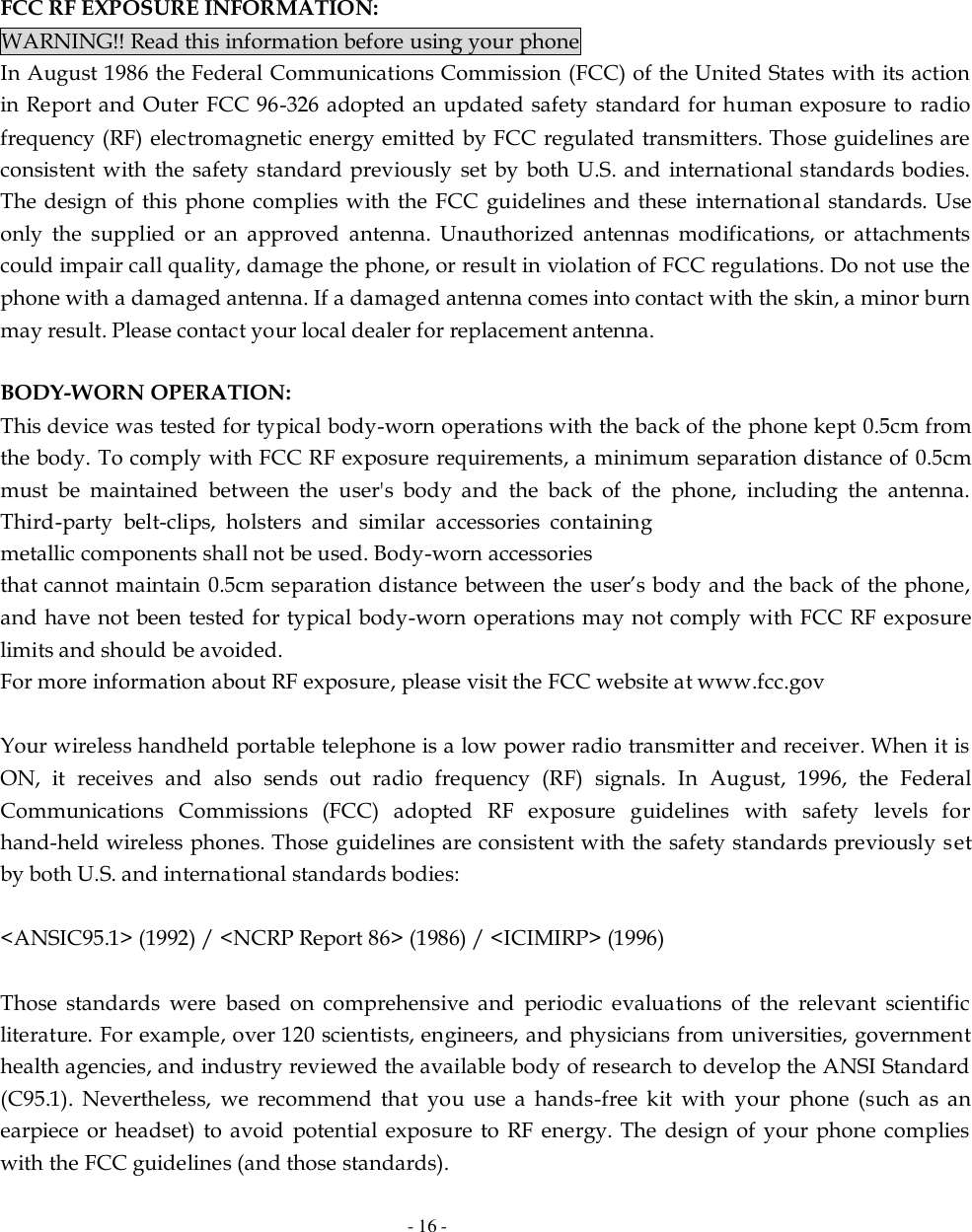   - 16 -        FCC RF EXPOSURE INFORMATION: WARNING!! Read this information before using your phone In August 1986 the Federal Communications Commission (FCC) of the United States with its action in Report and Outer FCC 96-326 adopted an updated safety standard for human exposure to  radio frequency (RF) electromagnetic energy emitted by FCC regulated transmitters. Those guidelines are consistent with the safety standard previously  set by both U.S. and international standards bodies. The design of  this phone complies with the FCC  guidelines and these  international standards. Use only  the  supplied  or  an  approved  antenna.  Unauthorized  antennas  modifications,  or  attachments could impair call quality, damage the phone, or result in violation of FCC regulations. Do not use the phone with a damaged antenna. If a damaged antenna comes into contact with the skin, a minor burn may result. Please contact your local dealer for replacement antenna.  BODY-WORN OPERATION: This device was tested for typical body-worn operations with the back of the phone kept 0.5cm from the body. To comply with FCC RF exposure requirements, a minimum separation distance of 0.5cm must  be  maintained  between  the  user&apos;s  body  and  the  back  of  the  phone,  including  the  antenna. Third-party  belt-clips,  holsters  and  similar  accessories  containing metallic components shall not be used. Body-worn accessories that cannot maintain 0.5cm separation distance between the user’s body and the back of the phone, and have not been tested for typical body-worn operations may not comply with FCC RF exposure limits and should be avoided. For more information about RF exposure, please visit the FCC website at www.fcc.gov  Your wireless handheld portable telephone is a low power radio transmitter and receiver. When it is ON,  it  receives  and  also  sends  out  radio  frequency  (RF)  signals.  In  August,  1996,  the  Federal Communications  Commissions  (FCC)  adopted  RF  exposure  guidelines  with  safety  levels  for hand-held wireless phones. Those guidelines are consistent with the safety standards previously set by both U.S. and international standards bodies:  &lt;ANSIC95.1&gt; (1992) / &lt;NCRP Report 86&gt; (1986) / &lt;ICIMIRP&gt; (1996)  Those  standards  were  based  on  comprehensive  and  periodic  evaluations  of  the  relevant  scientific literature. For example, over 120 scientists, engineers, and physicians from universities, government health agencies, and industry reviewed the available body of research to develop the ANSI Standard (C95.1).  Nevertheless,  we  recommend  that  you  use  a  hands-free  kit  with  your  phone  (such  as  an earpiece  or headset)  to avoid  potential  exposure to  RF  energy. The  design  of  your phone  complies with the FCC guidelines (and those standards). 