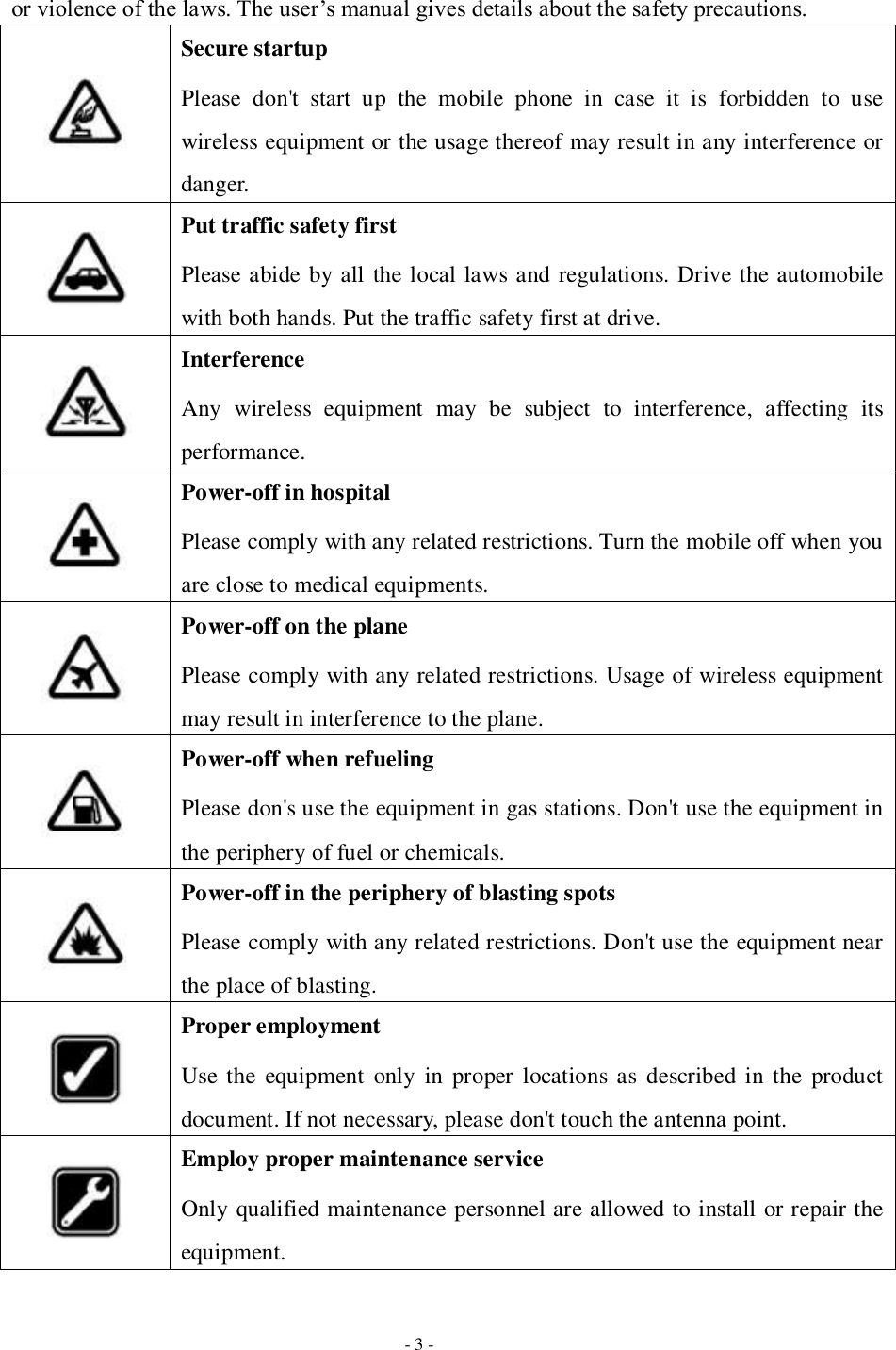   - 3 - or violence of the laws. The user’s manual gives details about the safety precautions.  Secure startup Please  don&apos;t  start  up  the  mobile  phone  in  case  it  is  forbidden  to  use wireless equipment or the usage thereof may result in any interference or danger.  Put traffic safety first Please abide by all the local laws and regulations. Drive the automobile with both hands. Put the traffic safety first at drive.    Interference Any  wireless  equipment  may  be  subject  to  interference,  affecting  its performance.  Power-off in hospital Please comply with any related restrictions. Turn the mobile off when you are close to medical equipments.  Power-off on the plane Please comply with any related restrictions. Usage of wireless equipment may result in interference to the plane.  Power-off when refueling Please don&apos;s use the equipment in gas stations. Don&apos;t use the equipment in the periphery of fuel or chemicals.  Power-off in the periphery of blasting spots Please comply with any related restrictions. Don&apos;t use the equipment near the place of blasting.  Proper employment Use the  equipment  only  in  proper  locations as  described in the  product document. If not necessary, please don&apos;t touch the antenna point.  Employ proper maintenance service Only qualified maintenance personnel are allowed to install or repair the equipment. 