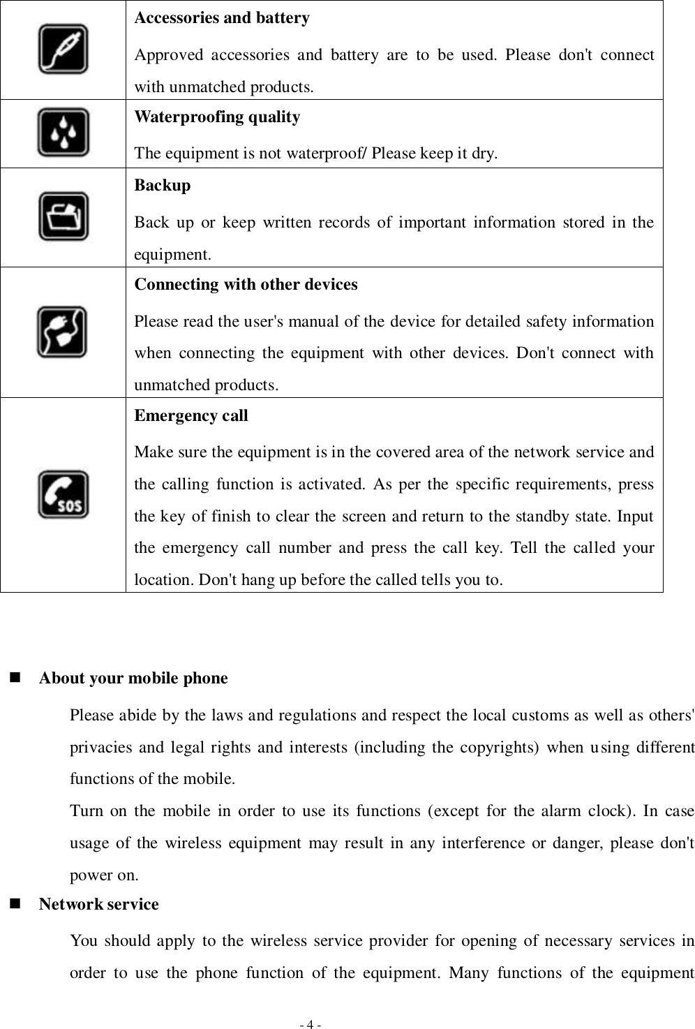   - 4 -  Accessories and battery Approved  accessories  and  battery  are  to  be  used.  Please  don&apos;t  connect with unmatched products.  Waterproofing quality The equipment is not waterproof/ Please keep it dry.  Backup Back up or  keep  written records  of  important  information  stored in the equipment.  Connecting with other devices Please read the user&apos;s manual of the device for detailed safety information when  connecting  the  equipment  with  other  devices. Don&apos;t  connect  with unmatched products.  Emergency call Make sure the equipment is in the covered area of the network service and the calling  function is activated.  As per the specific requirements, press the key of finish to clear the screen and return to the standby state. Input the  emergency  call  number  and  press  the  call  key.  Tell  the  called  your location. Don&apos;t hang up before the called tells you to.    About your mobile phone Please abide by the laws and regulations and respect the local customs as well as others&apos; privacies and legal rights and interests (including the copyrights)  when using different functions of the mobile. Turn on  the  mobile  in order  to  use  its  functions  (except  for  the alarm clock).  In  case usage of the  wireless  equipment may result in any interference or danger, please don&apos;t power on.  Network service You should apply to the wireless service provider for opening of necessary services in order  to  use  the  phone  function  of  the  equipment.  Many  functions  of  the  equipment 