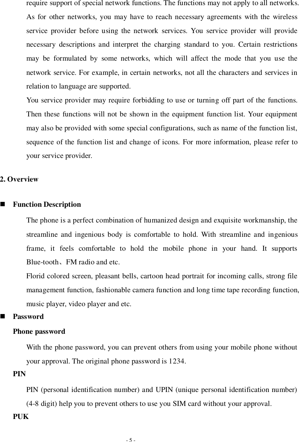   - 5 - require support of special network functions. The functions may not apply to all networks. As  for  other networks, you  may have to reach necessary agreements  with the wireless service  provider  before using  the  network  services. You  service  provider  will  provide necessary  descriptions  and  interpret  the  charging  standard  to  you.  Certain  restrictions may  be  formulated  by  some  networks,  which  will  affect  the  mode  that  you  use  the network service. For example, in certain networks, not all the characters and services in relation to language are supported. You service provider may require forbidding to use or turning off part of the functions. Then these functions will not be shown in the equipment function list. Your equipment may also be provided with some special configurations, such as name of the function list, sequence of the function list and change of icons.  For more information, please refer to your service provider. 2. Overview  Function Description The phone is a perfect combination of humanized design and exquisite workmanship, the streamline  and  ingenious  body  is  comfortable  to  hold.  With  streamline  and  ingenious frame,  it  feels  comfortable  to  hold  the  mobile  phone  in  your  hand.  It  supports Blue-tooth、FM radio and etc. Florid colored screen, pleasant bells, cartoon head portrait for incoming calls, strong file management function, fashionable camera function and long time tape recording function, music player, video player and etc.  Password Phone password With the phone password, you can prevent others from using your mobile phone without your approval. The original phone password is 1234.   PIN PIN (personal identification number) and UPIN (unique personal identification number) (4-8 digit) help you to prevent others to use you SIM card without your approval. PUK 