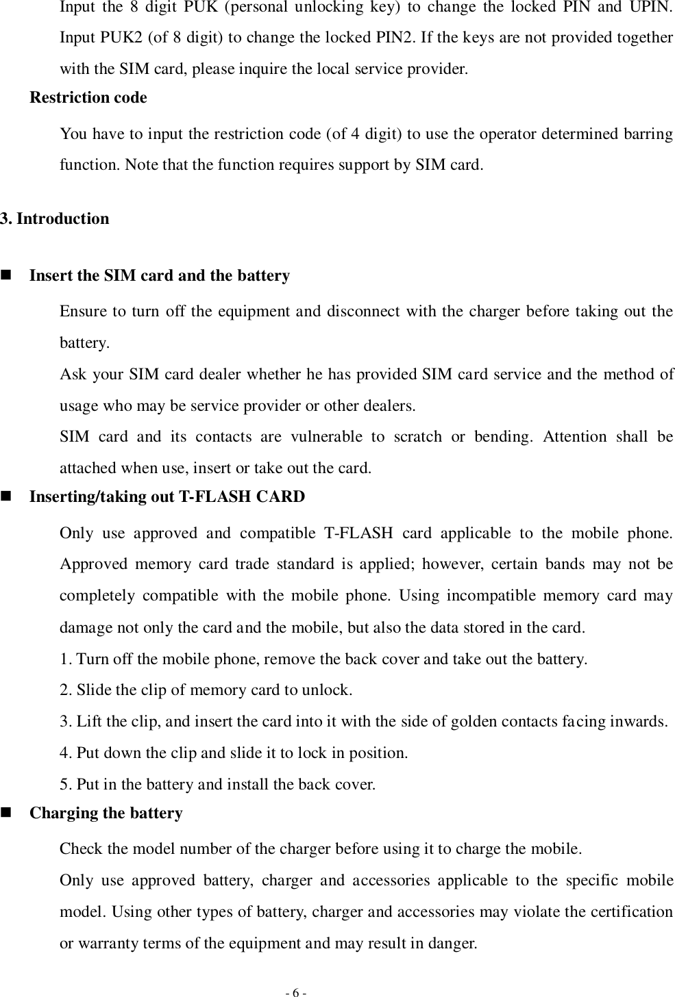   - 6 - Input  the  8  digit  PUK (personal unlocking key)  to change  the  locked  PIN  and  UPIN.   Input PUK2 (of 8 digit) to change the locked PIN2. If the keys are not provided together with the SIM card, please inquire the local service provider.   Restriction code You have to input the restriction code (of 4 digit) to use the operator determined barring function. Note that the function requires support by SIM card. 3. Introduction  Insert the SIM card and the battery Ensure to turn off the equipment and disconnect with the charger before taking out the battery. Ask your SIM card dealer whether he has provided SIM card service and the method of usage who may be service provider or other dealers. SIM  card  and  its  contacts  are  vulnerable  to  scratch  or  bending.  Attention  shall  be attached when use, insert or take out the card.  Inserting/taking out T-FLASH CARD Only  use  approved  and  compatible  T-FLASH  card  applicable  to  the  mobile  phone. Approved  memory card trade  standard  is  applied;  however,  certain  bands  may  not  be completely  compatible  with  the  mobile  phone.  Using incompatible memory  card  may damage not only the card and the mobile, but also the data stored in the card. 1. Turn off the mobile phone, remove the back cover and take out the battery. 2. Slide the clip of memory card to unlock. 3. Lift the clip, and insert the card into it with the side of golden contacts facing inwards. 4. Put down the clip and slide it to lock in position. 5. Put in the battery and install the back cover.  Charging the battery Check the model number of the charger before using it to charge the mobile. Only  use  approved  battery,  charger  and  accessories  applicable  to  the  specific  mobile model. Using other types of battery, charger and accessories may violate the certification or warranty terms of the equipment and may result in danger. 