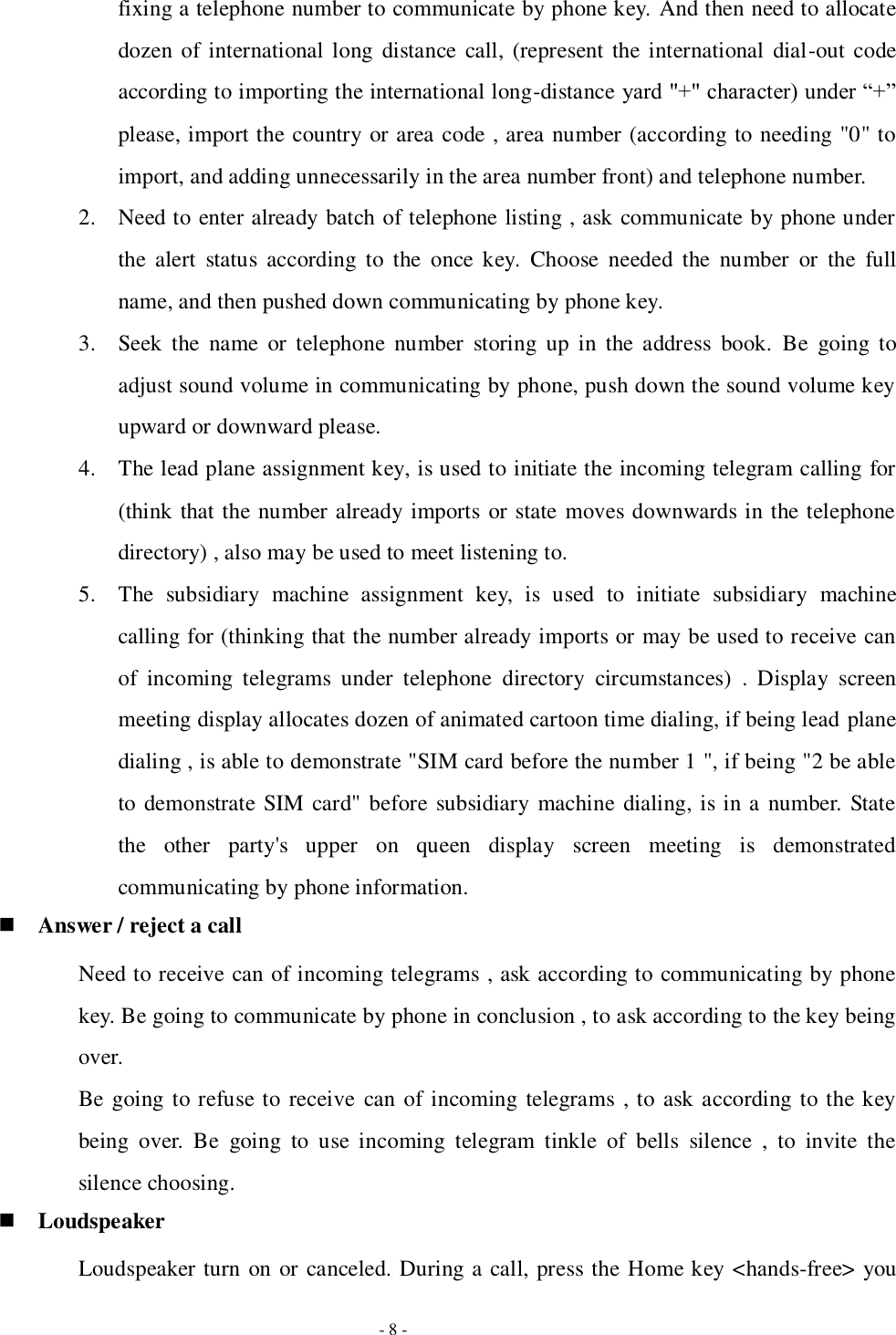   - 8 - fixing a telephone number to communicate by phone key. And then need to allocate dozen of international long  distance call, (represent the international  dial-out code according to importing the international long-distance yard &quot;+&quot; character) under “+” please, import the country or area code , area number (according to needing &quot;0&quot; to import, and adding unnecessarily in the area number front) and telephone number.   2. Need to enter already batch of telephone listing , ask communicate by phone under the  alert  status  according  to  the  once  key.  Choose  needed  the  number  or  the  full name, and then pushed down communicating by phone key. 3. Seek  the  name  or  telephone  number  storing  up  in  the  address  book.  Be  going  to adjust sound volume in communicating by phone, push down the sound volume key upward or downward please. 4. The lead plane assignment key, is used to initiate the incoming telegram calling for (think that the number already imports or state moves downwards in the telephone directory) , also may be used to meet listening to.   5. The  subsidiary  machine  assignment  key,  is  used  to  initiate  subsidiary  machine calling for (thinking that the number already imports or may be used to receive can of  incoming  telegrams  under  telephone  directory  circumstances)  .  Display  screen meeting display allocates dozen of animated cartoon time dialing, if being lead plane dialing , is able to demonstrate &quot;SIM card before the number 1 &quot;, if being &quot;2 be able to demonstrate SIM card&quot;  before subsidiary machine dialing, is in a number. State the  other  party&apos;s  upper  on  queen  display  screen  meeting  is  demonstrated communicating by phone information.  Answer / reject a call Need to receive can of incoming telegrams , ask according to communicating by phone key. Be going to communicate by phone in conclusion , to ask according to the key being over. Be going to refuse to receive  can of incoming telegrams , to ask according to the key being  over.  Be  going  to  use  incoming  telegram  tinkle  of  bells  silence  ,  to  invite  the silence choosing.  Loudspeaker Loudspeaker turn on or canceled. During a call, press the Home key &lt;hands-free&gt; you 