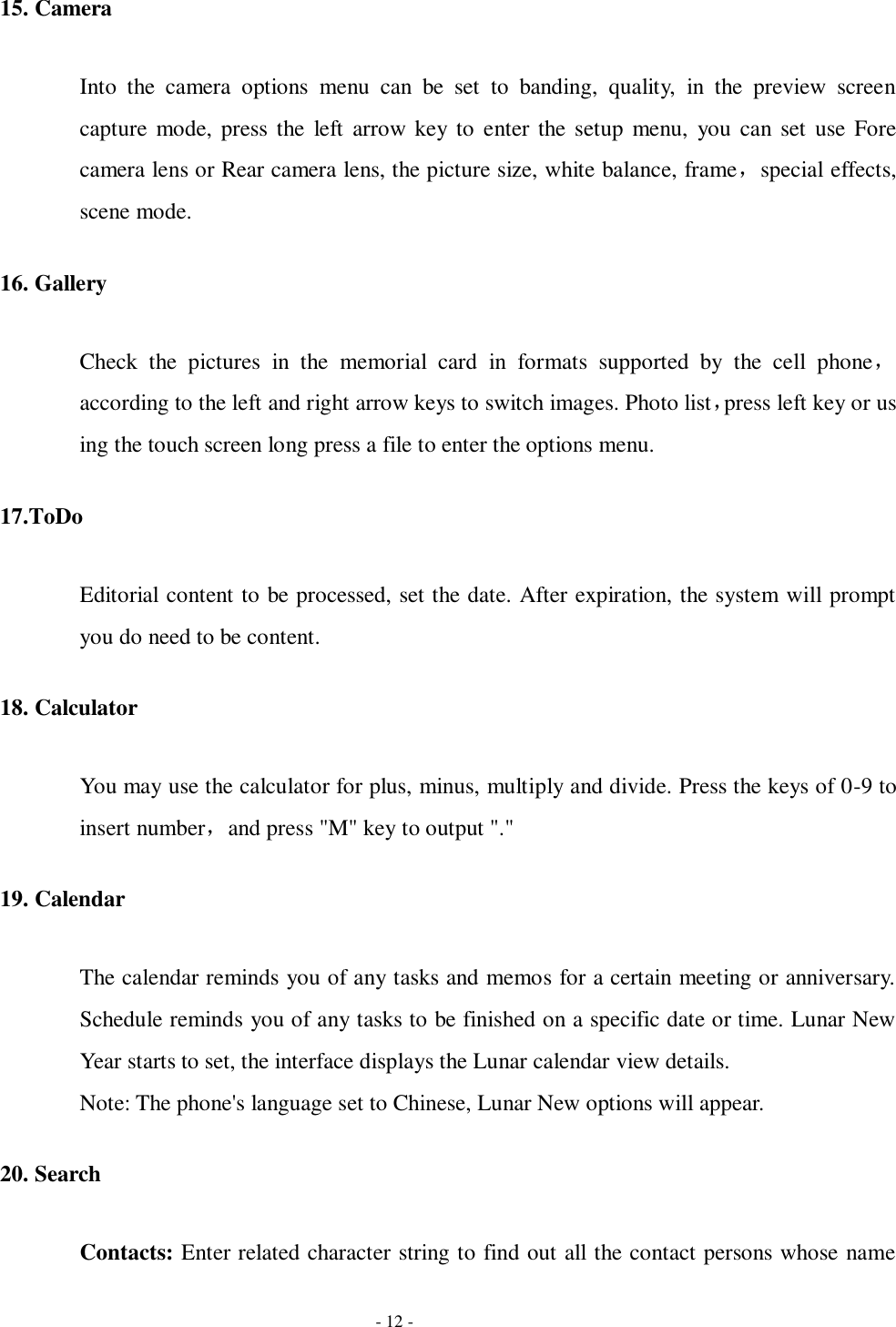   - 12 - 15. Camera Into  the  camera  options  menu  can  be  set  to  banding,  quality,  in  the  preview  screen capture  mode,  press the  left arrow key  to  enter the setup menu,  you  can set use Fore camera lens or Rear camera lens, the picture size, white balance, frame，special effects, scene mode. 16. Gallery Check  the  pictures  in  the  memorial  card  in  formats  supported  by  the  cell  phone，according to the left and right arrow keys to switch images. Photo list，press left key or us ing the touch screen long press a file to enter the options menu. 17.ToDo   Editorial content to be processed, set the date. After expiration, the system will prompt you do need to be content. 18. Calculator You may use the calculator for plus, minus, multiply and divide. Press the keys of 0-9 to insert number，and press &quot;M&quot; key to output &quot;.&quot; 19. Calendar The calendar reminds you of any tasks and memos for a certain meeting or anniversary. Schedule reminds you of any tasks to be finished on a specific date or time. Lunar New Year starts to set, the interface displays the Lunar calendar view details. Note: The phone&apos;s language set to Chinese, Lunar New options will appear.   20. Search Contacts: Enter related character string to find out all the contact persons whose name 