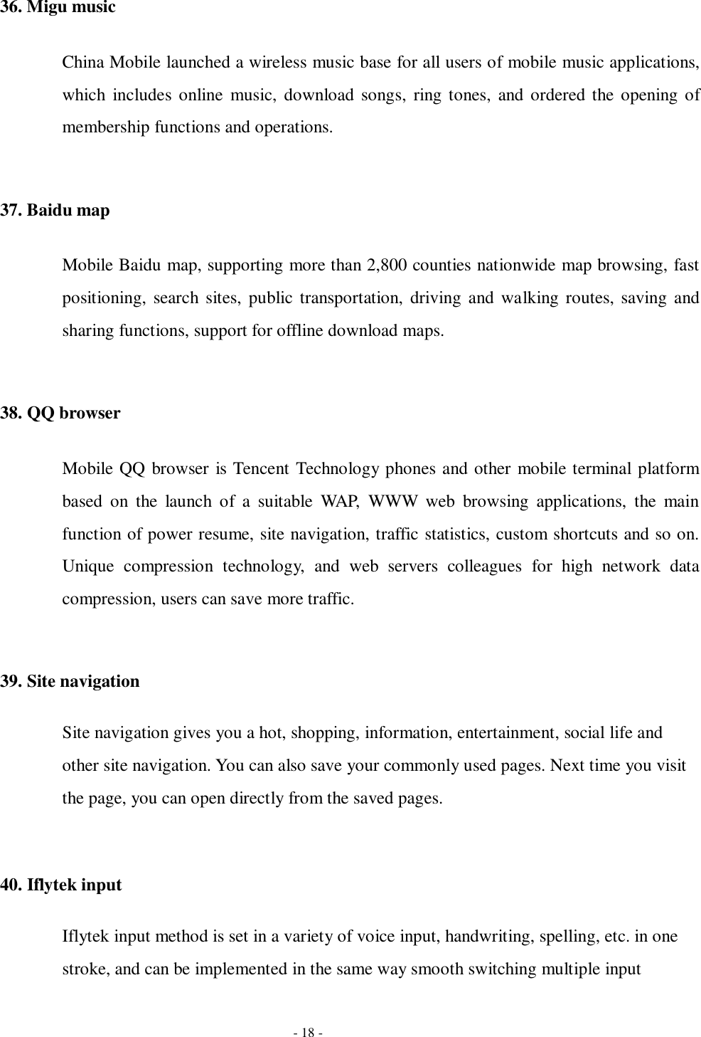   - 18 - 36. Migu music China Mobile launched a wireless music base for all users of mobile music applications, which  includes  online  music, download  songs, ring  tones, and ordered the opening  of membership functions and operations.  37. Baidu map Mobile Baidu map, supporting more than 2,800 counties nationwide map browsing, fast positioning,  search  sites,  public  transportation, driving and  walking  routes, saving  and sharing functions, support for offline download maps.  38. QQ browser Mobile QQ browser is Tencent Technology phones and other mobile terminal platform based  on  the  launch  of  a  suitable  WAP,  WWW  web  browsing  applications,  the  main function of power resume, site navigation, traffic statistics, custom shortcuts and so on. Unique  compression  technology,  and  web  servers  colleagues  for  high  network  data compression, users can save more traffic.  39. Site navigation Site navigation gives you a hot, shopping, information, entertainment, social life and other site navigation. You can also save your commonly used pages. Next time you visit the page, you can open directly from the saved pages.  40. Iflytek input Iflytek input method is set in a variety of voice input, handwriting, spelling, etc. in one stroke, and can be implemented in the same way smooth switching multiple input 