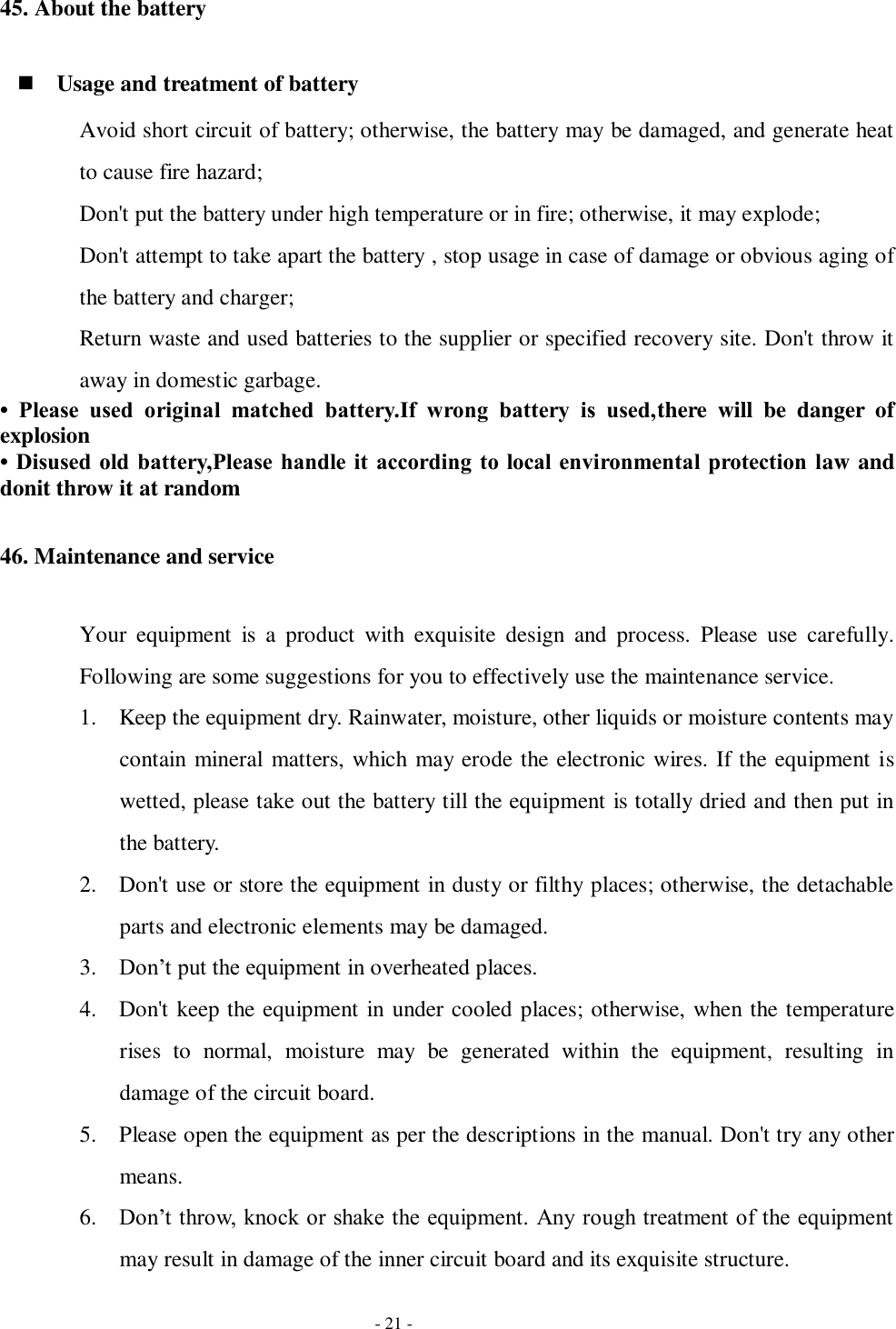   - 21 - 45. About the battery  Usage and treatment of battery Avoid short circuit of battery; otherwise, the battery may be damaged, and generate heat to cause fire hazard; Don&apos;t put the battery under high temperature or in fire; otherwise, it may explode; Don&apos;t attempt to take apart the battery , stop usage in case of damage or obvious aging of the battery and charger; Return waste and used batteries to the supplier or specified recovery site. Don&apos;t throw it away in domestic garbage. •  Please  used  original  matched  battery.If  wrong  battery  is  used,there  will  be  danger  of explosion   • Disused old battery,Please handle it  according to local  environmental protection law and donit throw it at random 46. Maintenance and service Your  equipment  is  a  product  with  exquisite  design  and  process.  Please  use  carefully. Following are some suggestions for you to effectively use the maintenance service. 1. Keep the equipment dry. Rainwater, moisture, other liquids or moisture contents may contain mineral matters, which may erode the electronic wires. If the equipment is wetted, please take out the battery till the equipment is totally dried and then put in the battery. 2. Don&apos;t use or store the equipment in dusty or filthy places; otherwise, the detachable parts and electronic elements may be damaged. 3. Don’t put the equipment in overheated places. 4. Don&apos;t keep the equipment in under cooled places; otherwise, when the temperature rises  to  normal,  moisture  may  be  generated  within  the  equipment,  resulting  in damage of the circuit board.   5. Please open the equipment as per the descriptions in the manual. Don&apos;t try any other means. 6. Don’t throw, knock or shake the equipment. Any rough treatment of the equipment may result in damage of the inner circuit board and its exquisite structure. 
