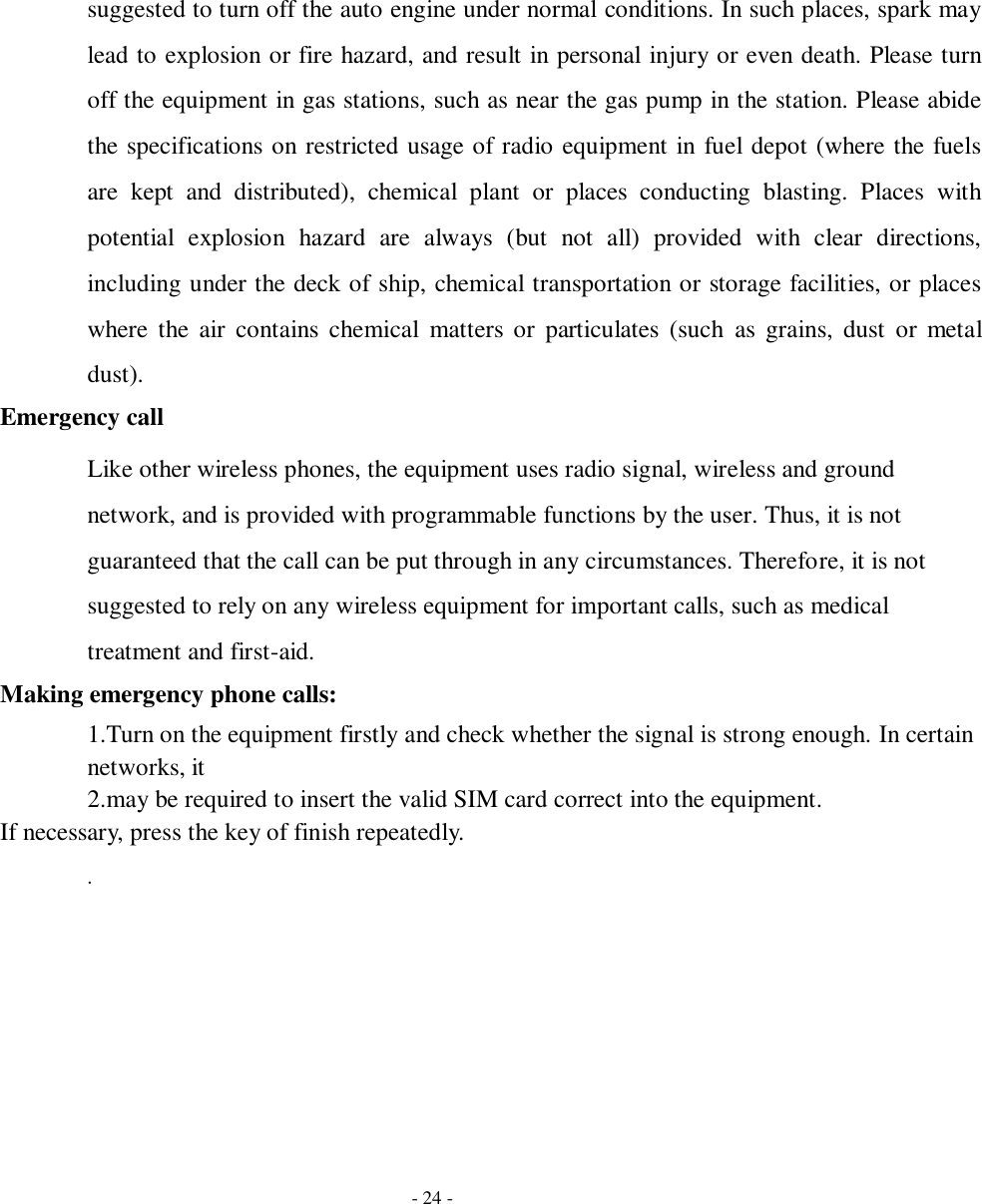   - 24 - suggested to turn off the auto engine under normal conditions. In such places, spark may lead to explosion or fire hazard, and result in personal injury or even death. Please turn off the equipment in gas stations, such as near the gas pump in the station. Please abide the specifications on restricted usage of radio equipment in fuel depot (where the fuels are  kept  and  distributed),  chemical  plant  or  places  conducting  blasting.  Places  with potential  explosion  hazard  are  always  (but  not  all)  provided  with  clear  directions, including under the deck of ship, chemical transportation or storage facilities, or places where  the  air  contains  chemical  matters or  particulates  (such  as  grains,  dust  or  metal dust). Emergency call Like other wireless phones, the equipment uses radio signal, wireless and ground network, and is provided with programmable functions by the user. Thus, it is not guaranteed that the call can be put through in any circumstances. Therefore, it is not suggested to rely on any wireless equipment for important calls, such as medical treatment and first-aid. Making emergency phone calls: 1.Turn on the equipment firstly and check whether the signal is strong enough. In certain networks, it   2.may be required to insert the valid SIM card correct into the equipment. If necessary, press the key of finish repeatedly. . 