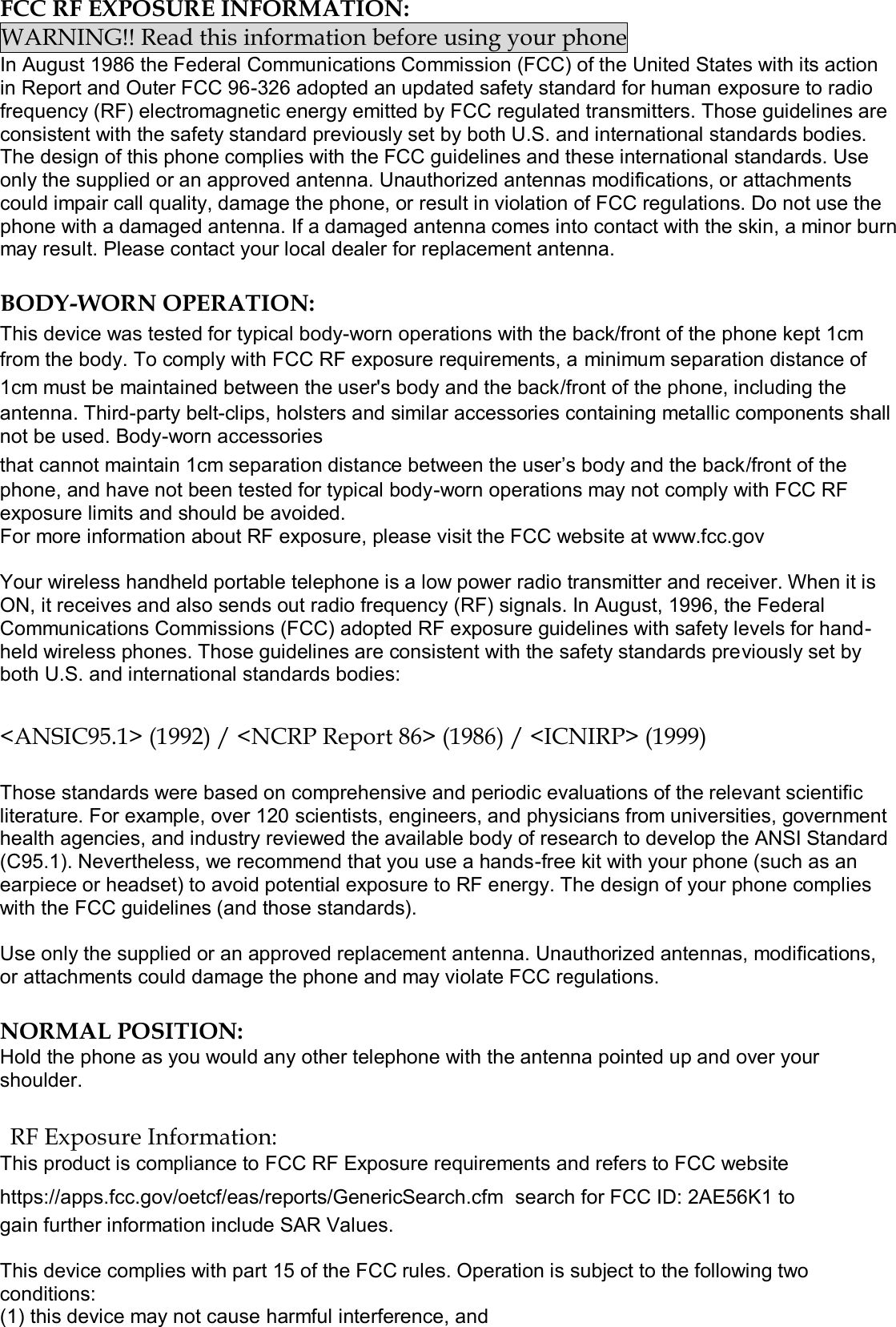  FCC RF EXPOSURE INFORMATION: WARNING!! Read this information before using your phone In August 1986 the Federal Communications Commission (FCC) of the United States with its action in Report and Outer FCC 96-326 adopted an updated safety standard for human exposure to radio frequency (RF) electromagnetic energy emitted by FCC regulated transmitters. Those guidelines are consistent with the safety standard previously set by both U.S. and international standards bodies. The design of this phone complies with the FCC guidelines and these international standards. Use only the supplied or an approved antenna. Unauthorized antennas modifications, or attachments could impair call quality, damage the phone, or result in violation of FCC regulations. Do not use the phone with a damaged antenna. If a damaged antenna comes into contact with the skin, a minor burn may result. Please contact your local dealer for replacement antenna.  BODY-WORN OPERATION: This device was tested for typical body-worn operations with the back/front of the phone kept 1cm from the body. To comply with FCC RF exposure requirements, a minimum separation distance of 1cm must be maintained between the user&apos;s body and the back/front of the phone, including the antenna. Third-party belt-clips, holsters and similar accessories containing metallic components shall not be used. Body-worn accessories that cannot maintain 1cm separation distance between the user’s body and the back/front of the phone, and have not been tested for typical body-worn operations may not comply with FCC RF exposure limits and should be avoided. For more information about RF exposure, please visit the FCC website at www.fcc.gov  Your wireless handheld portable telephone is a low power radio transmitter and receiver. When it is ON, it receives and also sends out radio frequency (RF) signals. In August, 1996, the Federal Communications Commissions (FCC) adopted RF exposure guidelines with safety levels for hand-held wireless phones. Those guidelines are consistent with the safety standards previously set by both U.S. and international standards bodies:  &lt;ANSIC95.1&gt; (1992) / &lt;NCRP Report 86&gt; (1986) / &lt;ICNIRP&gt; (1999)  Those standards were based on comprehensive and periodic evaluations of the relevant scientific literature. For example, over 120 scientists, engineers, and physicians from universities, government health agencies, and industry reviewed the available body of research to develop the ANSI Standard (C95.1). Nevertheless, we recommend that you use a hands-free kit with your phone (such as an earpiece or headset) to avoid potential exposure to RF energy. The design of your phone complies with the FCC guidelines (and those standards).  Use only the supplied or an approved replacement antenna. Unauthorized antennas, modifications, or attachments could damage the phone and may violate FCC regulations.   NORMAL POSITION:  Hold the phone as you would any other telephone with the antenna pointed up and over your shoulder.  RF Exposure Information: This product is compliance to FCC RF Exposure requirements and refers to FCC website https://apps.fcc.gov/oetcf/eas/reports/GenericSearch.cfm  search for FCC ID: 2AE56K1 to gain further information include SAR Values.   This device complies with part 15 of the FCC rules. Operation is subject to the following two conditions: (1) this device may not cause harmful interference, and 