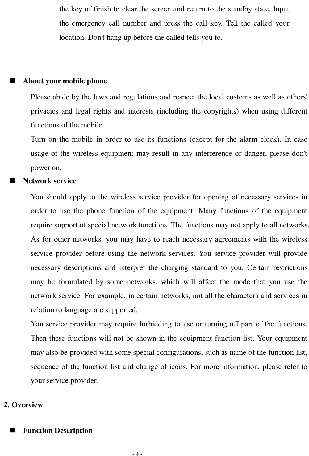   - 4 - the key of finish to clear the screen and return to the standby state. Input the  emergency  call  number  and  press  the  call  key.  Tell  the  called  your location. Don&apos;t hang up before the called tells you to.    About your mobile phone Please abide by the laws and regulations and respect the local customs as well as others&apos; privacies  and  legal  rights and  interests (including the  copyrights)  when using  different functions of the mobile. Turn on the mobile  in  order to  use  its  functions  (except  for the  alarm  clock). In  case usage of the wireless equipment may result in any  interference or danger, please don&apos;t power on.  Network service You should apply to the wireless service provider for opening of necessary services in order  to  use  the  phone  function  of  the  equipment.  Many  functions  of  the  equipment require support of special network functions. The functions may not apply to all networks. As for other networks, you may  have to reach necessary agreements with the wireless service  provider  before  using  the  network  services.  You  service  provider  will  provide necessary  descriptions  and  interpret  the  charging  standard  to  you.  Certain  restrictions may  be  formulated  by  some  networks,  which  will  affect  the  mode  that  you  use  the network service. For example, in certain networks, not all the characters and services in relation to language are supported. You service provider may require forbidding to use or turning off part of the functions. Then these functions will not be shown in the equipment function list. Your equipment may also be provided with some special configurations, such as name of the function list, sequence of the function list and change of icons. For more information, please refer to your service provider. 2. Overview  Function Description 