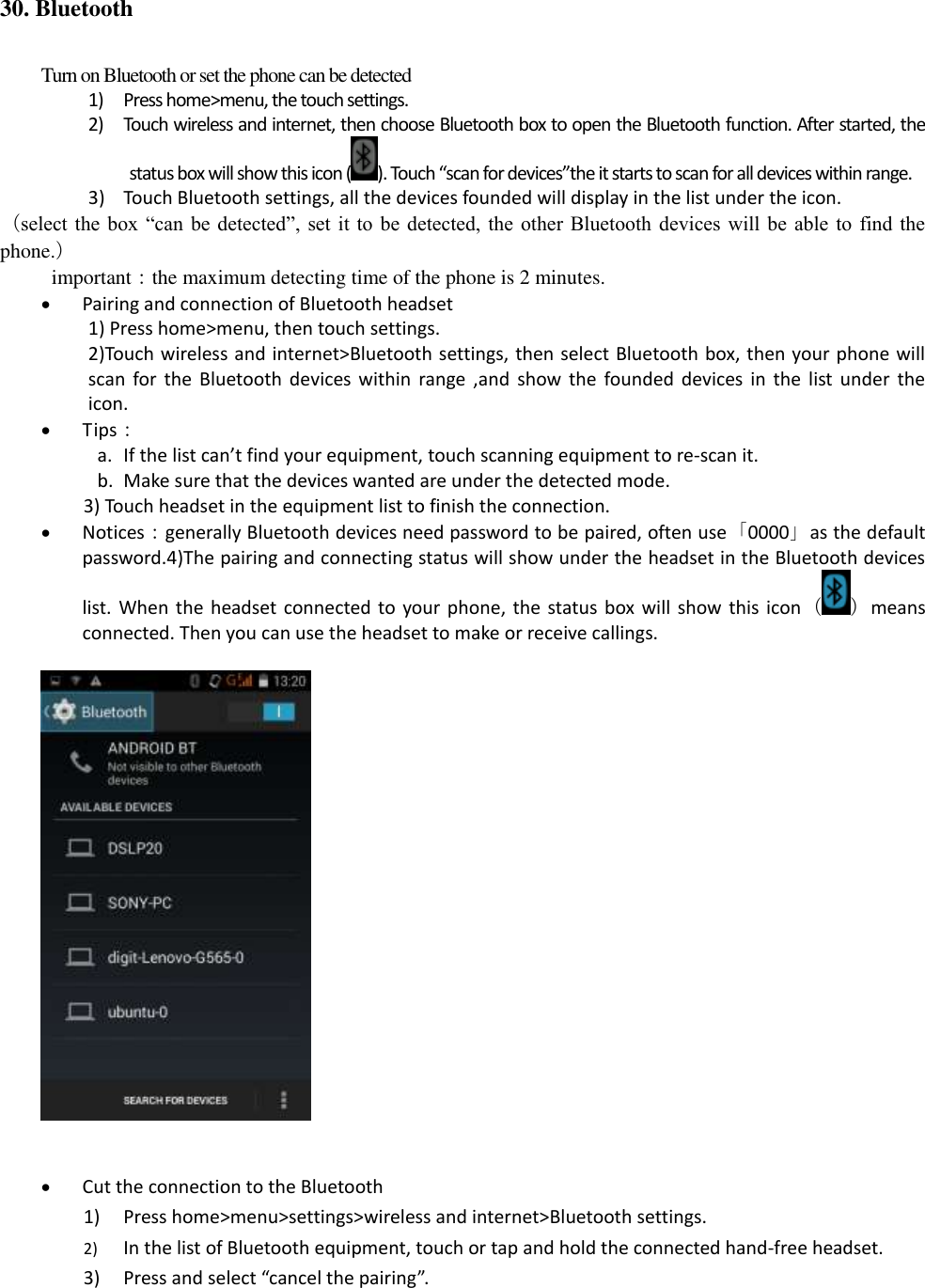 30. Bluetooth Turn on Bluetooth or set the phone can be detected 1) Press home&gt;menu, the touch settings. 2) Touch wireless and internet, then choose Bluetooth box to open the Bluetooth function. After started, the status box will show this icon ( ). Touch “scan for devices”the it starts to scan for all devices within range. 3) Touch Bluetooth settings, all the devices founded will display in the list under the icon. （select the  box “can  be  detected”,  set  it to  be detected,  the  other  Bluetooth  devices will  be able  to find  the phone.） important：the maximum detecting time of the phone is 2 minutes.  Pairing and connection of Bluetooth headset 1) Press home&gt;menu, then touch settings. 2)Touch wireless and internet&gt;Bluetooth settings, then select Bluetooth box, then your phone will scan  for  the  Bluetooth devices  within  range ,and show  the  founded devices  in  the  list  under  the icon.  Tips： a. If the list can’t find your equipment, touch scanning equipment to re-scan it. b. Make sure that the devices wanted are under the detected mode. 3) Touch headset in the equipment list to finish the connection.  Notices：generally Bluetooth devices need password to be paired, often use「0000」as the default password.4)The pairing and connecting status will show under the headset in the Bluetooth devices list. When the  headset connected to  your phone,  the status box will show  this icon（ ）means connected. Then you can use the headset to make or receive callings.      Cut the connection to the Bluetooth 1) Press home&gt;menu&gt;settings&gt;wireless and internet&gt;Bluetooth settings. 2) In the list of Bluetooth equipment, touch or tap and hold the connected hand-free headset. 3) Press and select “cancel the pairing”. 