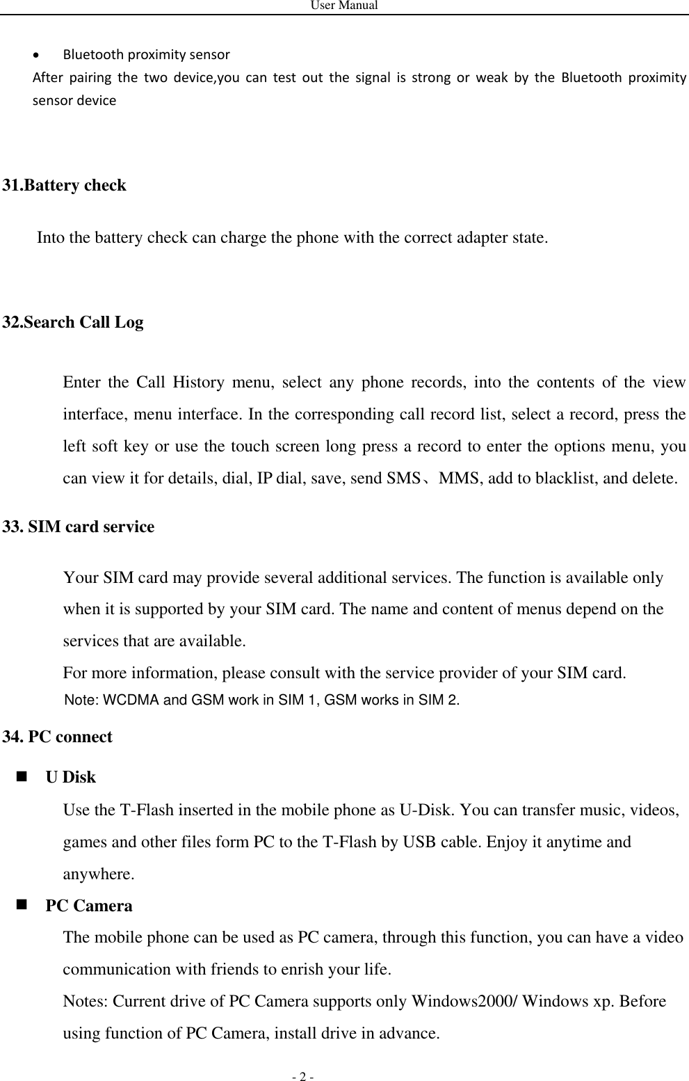User Manual   - 2 -  Bluetooth proximity sensor  After  pairing  the  two  device,you  can  test  out  the  signal  is  strong  or  weak  by  the  Bluetooth  proximity sensor device        31.Battery check Into the battery check can charge the phone with the correct adapter state.  32.Search Call Log Enter  the  Call  History  menu,  select  any  phone  records,  into  the  contents  of  the  view interface, menu interface. In the corresponding call record list, select a record, press the left soft key or use the touch screen long press a record to enter the options menu, you can view it for details, dial, IP dial, save, send SMS、MMS, add to blacklist, and delete. 33. SIM card service Your SIM card may provide several additional services. The function is available only when it is supported by your SIM card. The name and content of menus depend on the services that are available. For more information, please consult with the service provider of your SIM card. 34. PC connect  U Disk Use the T-Flash inserted in the mobile phone as U-Disk. You can transfer music, videos, games and other files form PC to the T-Flash by USB cable. Enjoy it anytime and anywhere.  PC Camera The mobile phone can be used as PC camera, through this function, you can have a video communication with friends to enrish your life. Notes: Current drive of PC Camera supports only Windows2000/ Windows xp. Before using function of PC Camera, install drive in advance.   Note: WCDMA and GSM work in SIM 1, GSM works in SIM 2.