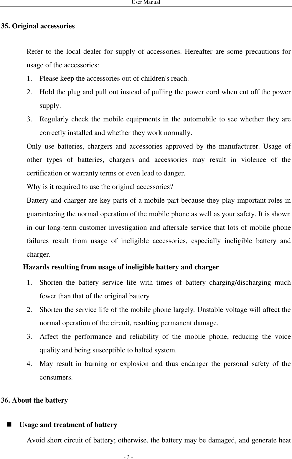 User Manual   - 3 - 35. Original accessories Refer to the local dealer for supply of accessories. Hereafter are some precautions for usage of the accessories: 1. Please keep the accessories out of children&apos;s reach. 2. Hold the plug and pull out instead of pulling the power cord when cut off the power supply. 3. Regularly check the mobile equipments in the automobile to see whether they are correctly installed and whether they work normally. Only  use  batteries,  chargers  and  accessories  approved  by  the  manufacturer.  Usage  of other  types  of  batteries,  chargers  and  accessories  may  result  in  violence  of  the certification or warranty terms or even lead to danger. Why is it required to use the original accessories? Battery and charger are key parts of a mobile part because they play important roles in guaranteeing the normal operation of the mobile phone as well as your safety. It is shown in our long-term customer investigation and aftersale service that lots of mobile phone failures  result  from  usage  of  ineligible  accessories,  especially  ineligible  battery  and charger. Hazards resulting from usage of ineligible battery and charger 1. Shorten  the  battery  service  life  with  times  of  battery  charging/discharging  much fewer than that of the original battery. 2. Shorten the service life of the mobile phone largely. Unstable voltage will affect the normal operation of the circuit, resulting permanent damage. 3. Affect  the  performance  and  reliability  of  the  mobile  phone,  reducing  the  voice quality and being susceptible to halted system. 4. May  result  in  burning  or  explosion  and  thus  endanger  the  personal  safety  of  the consumers. 36. About the battery  Usage and treatment of battery Avoid short circuit of battery; otherwise, the battery may be damaged, and generate heat 