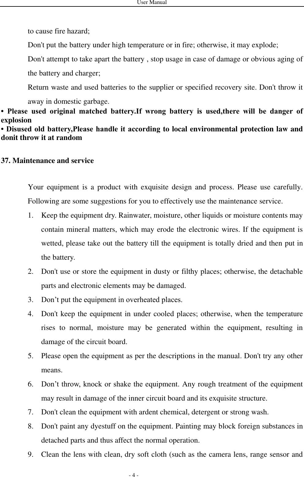 User Manual   - 4 - to cause fire hazard; Don&apos;t put the battery under high temperature or in fire; otherwise, it may explode; Don&apos;t attempt to take apart the battery , stop usage in case of damage or obvious aging of the battery and charger; Return waste and used batteries to the supplier or specified recovery site. Don&apos;t throw it away in domestic garbage. •  Please  used  original  matched  battery.If  wrong  battery  is  used,there  will  be  danger  of explosion   • Disused old battery,Please handle it according to local environmental protection law and donit throw it at random 37. Maintenance and service Your  equipment  is  a  product  with  exquisite  design  and  process.  Please  use  carefully. Following are some suggestions for you to effectively use the maintenance service. 1. Keep the equipment dry. Rainwater, moisture, other liquids or moisture contents may contain mineral matters, which may erode the electronic wires. If the equipment is wetted, please take out the battery till the equipment is totally dried and then put in the battery. 2. Don&apos;t use or store the equipment in dusty or filthy places; otherwise, the detachable parts and electronic elements may be damaged. 3. Don’t put the equipment in overheated places. 4. Don&apos;t keep the equipment in under cooled places; otherwise, when the temperature rises  to  normal,  moisture  may  be  generated  within  the  equipment,  resulting  in damage of the circuit board.   5. Please open the equipment as per the descriptions in the manual. Don&apos;t try any other means. 6. Don’t throw, knock or shake the equipment. Any rough treatment of the equipment may result in damage of the inner circuit board and its exquisite structure. 7. Don&apos;t clean the equipment with ardent chemical, detergent or strong wash. 8. Don&apos;t paint any dyestuff on the equipment. Painting may block foreign substances in detached parts and thus affect the normal operation. 9. Clean the lens with clean, dry soft cloth (such as the camera lens, range sensor and 