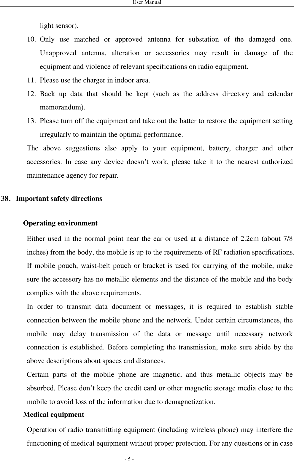 User Manual   - 5 - light sensor). 10. Only  use  matched  or  approved  antenna  for  substation  of  the  damaged  one. Unapproved  antenna,  alteration  or  accessories  may  result  in  damage  of  the equipment and violence of relevant specifications on radio equipment. 11. Please use the charger in indoor area. 12. Back  up  data  that  should  be  kept  (such  as  the  address  directory  and  calendar memorandum). 13. Please turn off the equipment and take out the batter to restore the equipment setting irregularly to maintain the optimal performance.   The  above  suggestions  also  apply  to  your  equipment,  battery,  charger  and  other accessories.  In  case  any  device  doesn’t  work,  please  take  it  to  the  nearest  authorized maintenance agency for repair. 38．Important safety directions   Operating environment Either used in the normal point near the ear or used at a distance of 2.2cm (about 7/8 inches) from the body, the mobile is up to the requirements of RF radiation specifications. If mobile pouch, waist-belt pouch or bracket is used for carrying of the mobile, make sure the accessory has no metallic elements and the distance of the mobile and the body complies with the above requirements. In  order  to  transmit  data  document  or  messages,  it  is  required  to  establish  stable connection between the mobile phone and the network. Under certain circumstances, the mobile  may  delay  transmission  of  the  data  or  message  until  necessary  network connection is established. Before completing the transmission, make sure abide by the above descriptions about spaces and distances. Certain  parts  of  the  mobile  phone  are  magnetic,  and  thus  metallic  objects  may  be absorbed. Please don’t keep the credit card or other magnetic storage media close to the mobile to avoid loss of the information due to demagnetization. Medical equipment Operation of radio transmitting equipment (including wireless phone) may interfere the functioning of medical equipment without proper protection. For any questions or in case 
