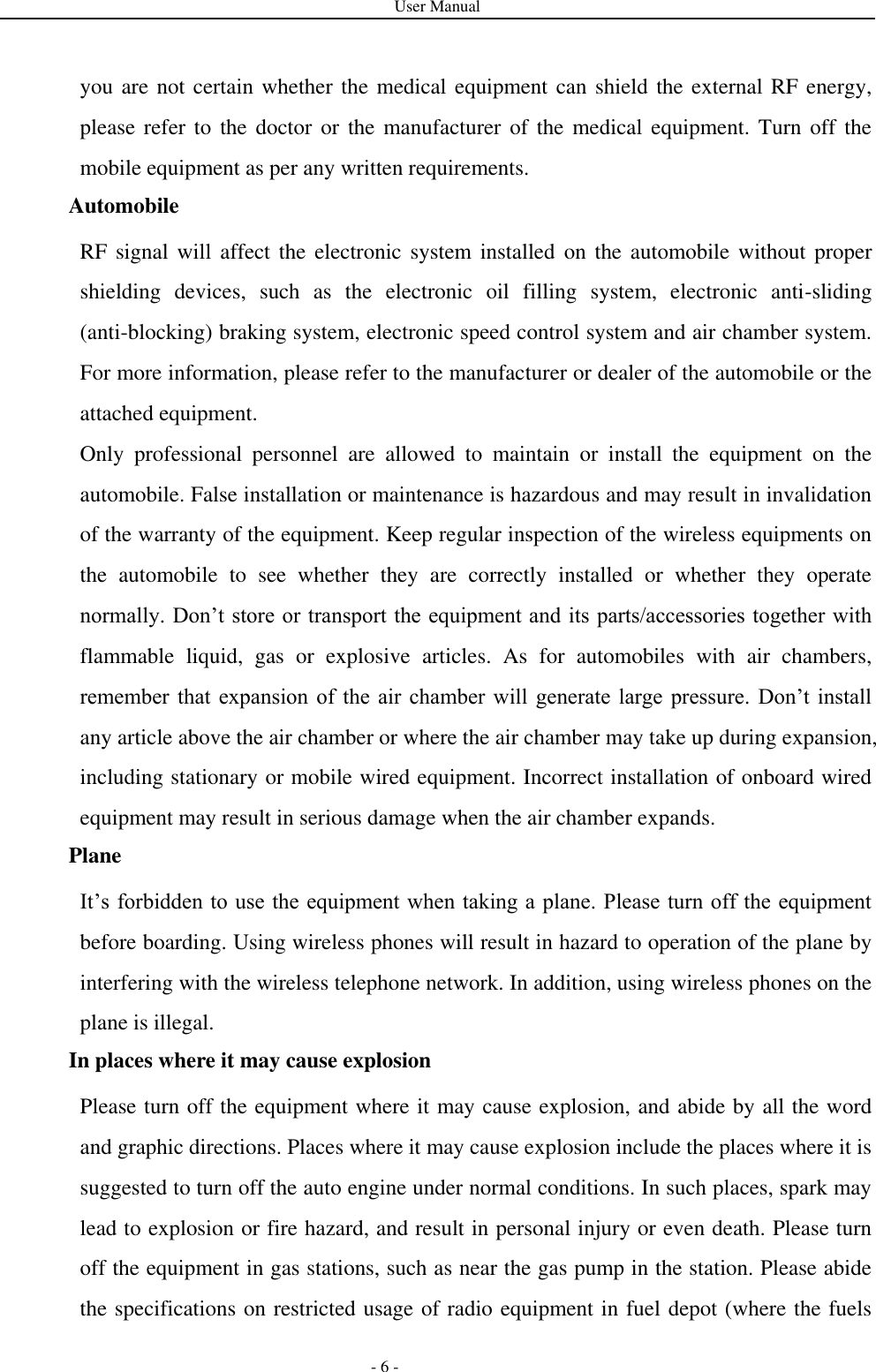 User Manual   - 6 - you are not certain whether the medical equipment can  shield the external RF energy, please refer to the doctor or the manufacturer of  the  medical equipment. Turn off the mobile equipment as per any written requirements. Automobile RF signal will affect the electronic system  installed  on the  automobile  without  proper shielding  devices,  such  as  the  electronic  oil  filling  system,  electronic  anti-sliding (anti-blocking) braking system, electronic speed control system and air chamber system. For more information, please refer to the manufacturer or dealer of the automobile or the attached equipment. Only  professional  personnel  are  allowed  to  maintain  or  install  the  equipment  on  the automobile. False installation or maintenance is hazardous and may result in invalidation of the warranty of the equipment. Keep regular inspection of the wireless equipments on the  automobile  to  see  whether  they  are  correctly  installed  or  whether  they  operate normally. Don’t store or transport the equipment and its parts/accessories together with flammable  liquid,  gas  or  explosive  articles.  As  for  automobiles  with  air  chambers, remember that  expansion  of  the  air chamber  will  generate large pressure.  Don’t install any article above the air chamber or where the air chamber may take up during expansion, including stationary or mobile wired equipment. Incorrect installation of onboard wired equipment may result in serious damage when the air chamber expands. Plane It’s forbidden to  use the equipment when taking a plane. Please turn off the equipment before boarding. Using wireless phones will result in hazard to operation of the plane by interfering with the wireless telephone network. In addition, using wireless phones on the plane is illegal.   In places where it may cause explosion Please turn off the equipment where it may cause explosion, and abide by all the word and graphic directions. Places where it may cause explosion include the places where it is suggested to turn off the auto engine under normal conditions. In such places, spark may lead to explosion or fire hazard, and result in personal injury or even death. Please turn off the equipment in gas stations, such as near the gas pump in the station. Please abide the specifications on restricted usage of radio equipment in fuel depot (where the fuels 