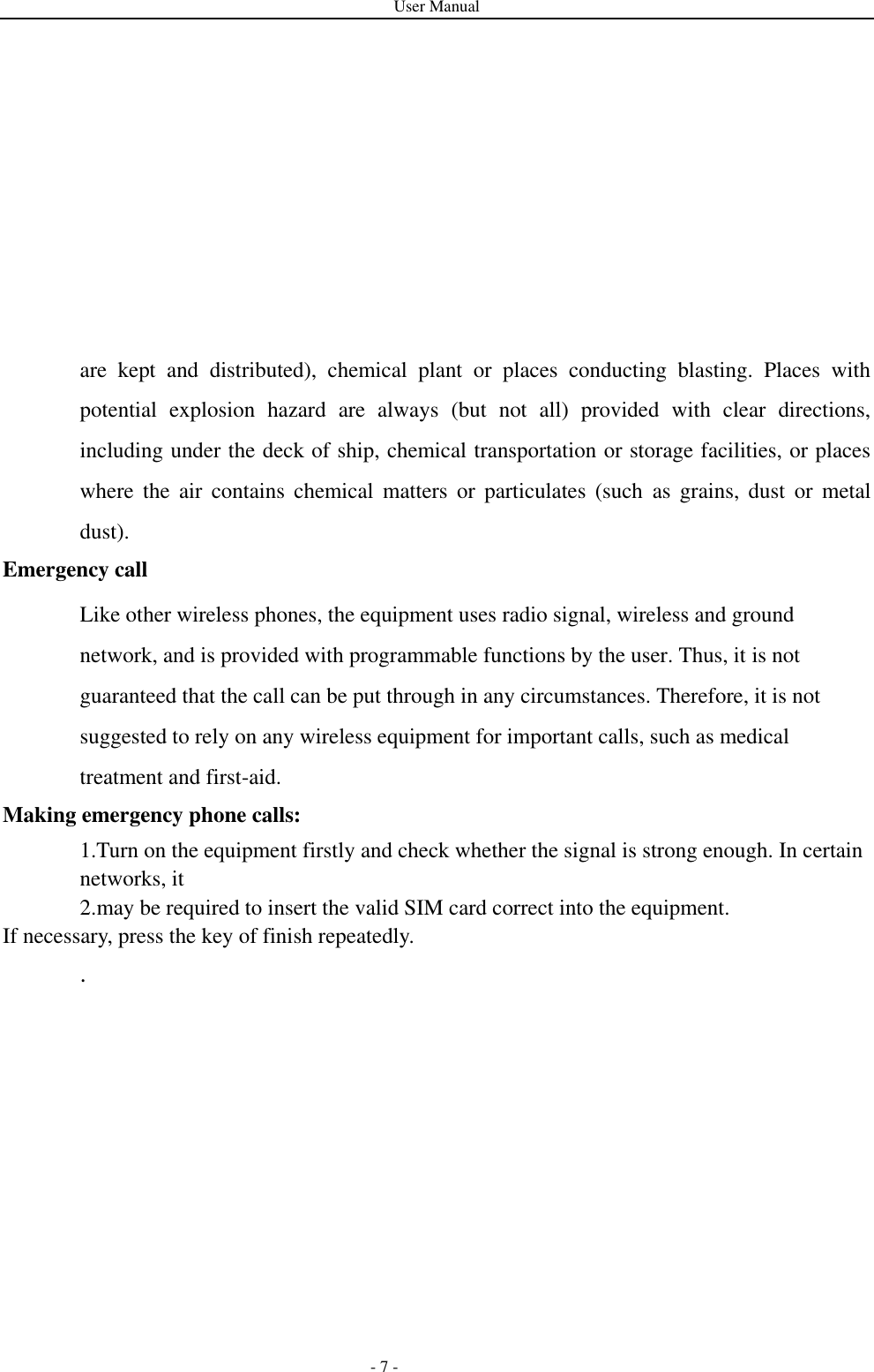 User Manual   - 7 - are  kept  and  distributed),  chemical  plant  or  places  conducting  blasting.  Places  with potential  explosion  hazard  are  always  (but  not  all)  provided  with  clear  directions, including under the deck of ship, chemical transportation or storage facilities, or places where  the  air  contains  chemical  matters  or  particulates  (such  as  grains,  dust  or  metal dust). Emergency call Like other wireless phones, the equipment uses radio signal, wireless and ground network, and is provided with programmable functions by the user. Thus, it is not guaranteed that the call can be put through in any circumstances. Therefore, it is not suggested to rely on any wireless equipment for important calls, such as medical treatment and first-aid. Making emergency phone calls: 1.Turn on the equipment firstly and check whether the signal is strong enough. In certain networks, it   2.may be required to insert the valid SIM card correct into the equipment. If necessary, press the key of finish repeatedly. .   