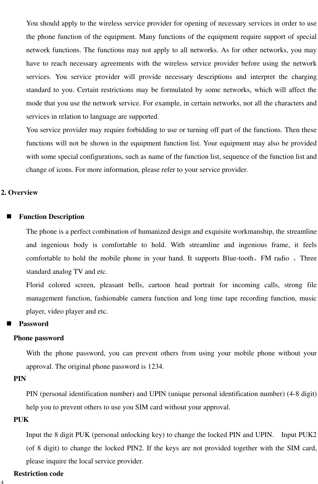  4 You should apply to the wireless service provider for opening of necessary services in order to use the phone function of the equipment. Many functions of the equipment require support of special network functions. The functions may not apply to all networks. As for other networks, you may have to reach necessary agreements with the wireless service  provider  before  using the network services.  You  service  provider  will  provide  necessary  descriptions  and  interpret  the  charging standard to you. Certain restrictions may be formulated by some networks, which will affect the mode that you use the network service. For example, in certain networks, not all the characters and services in relation to language are supported. You service provider may require forbidding to use or turning off part of the functions. Then these functions will not be shown in the equipment function list. Your equipment may also be provided with some special configurations, such as name of the function list, sequence of the function list and change of icons. For more information, please refer to your service provider. 2. Overview  Function Description The phone is a perfect combination of humanized design and exquisite workmanship, the streamline and  ingenious  body  is  comfortable  to  hold.  With  streamline  and  ingenious  frame,  it  feels comfortable to  hold  the  mobile  phone  in your  hand.  It supports  Blue-tooth、FM radio  、Three standard analog TV and etc. Florid  colored  screen,  pleasant  bells,  cartoon  head  portrait  for  incoming  calls,  strong  file management function, fashionable camera function and long time tape recording function, music player, video player and etc.  Password Phone password With  the  phone  password,  you  can  prevent  others  from  using  your  mobile  phone  without  your approval. The original phone password is 1234.   PIN PIN (personal identification number) and UPIN (unique personal identification number) (4-8 digit) help you to prevent others to use you SIM card without your approval. PUK Input the 8 digit PUK (personal unlocking key) to change the locked PIN and UPIN.    Input PUK2 (of 8 digit) to change the locked PIN2. If the keys are not provided together with the SIM card, please inquire the local service provider.   Restriction code 