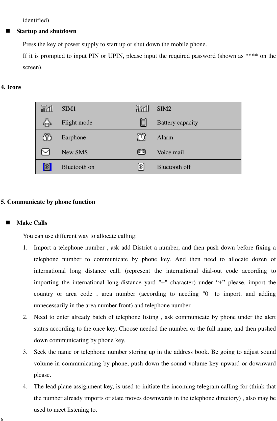  6 identified).  Startup and shutdown Press the key of power supply to start up or shut down the mobile phone. If it is prompted to input PIN or UPIN, please input the required password (shown as **** on the screen). 4. Icons  SIM1  SIM2  Flight mode  Battery capacity  Earphone  Alarm  New SMS  Voice mail  Bluetooth on  Bluetooth off  5. Communicate by phone function  Make Calls You can use different way to allocate calling: 1. Import a telephone number , ask add District a number, and then push down before fixing a telephone  number  to  communicate  by  phone  key.  And  then  need  to  allocate  dozen  of international  long  distance  call,  (represent  the  international  dial-out  code  according  to importing  the  international  long-distance  yard  &quot;+&quot;  character)  under  “+”  please,  import  the country  or  area  code  ,  area  number  (according  to  needing  &quot;0&quot;  to  import,  and  adding unnecessarily in the area number front) and telephone number.   2. Need to enter already batch of telephone listing , ask communicate by phone under the alert status according to the once key. Choose needed the number or the full name, and then pushed down communicating by phone key. 3. Seek the name or telephone number storing up in the address book. Be going to adjust sound volume in communicating by phone, push down the sound volume key upward or downward please. 4. The lead plane assignment key, is used to initiate the incoming telegram calling for (think that the number already imports or state moves downwards in the telephone directory) , also may be used to meet listening to.   