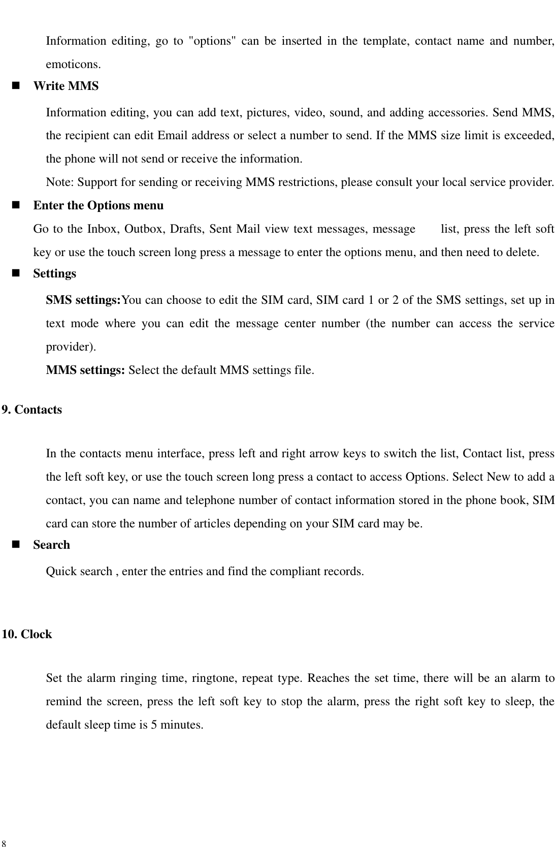  8 Information  editing, go  to  &quot;options&quot;  can  be  inserted  in  the  template,  contact  name  and  number, emoticons.  Write MMS Information editing, you can add text, pictures, video, sound, and adding accessories. Send MMS, the recipient can edit Email address or select a number to send. If the MMS size limit is exceeded, the phone will not send or receive the information.   Note: Support for sending or receiving MMS restrictions, please consult your local service provider.    Enter the Options menu Go to the Inbox, Outbox, Drafts, Sent Mail view text messages, message        list, press the left soft key or use the touch screen long press a message to enter the options menu, and then need to delete.  Settings SMS settings:You can choose to edit the SIM card, SIM card 1 or 2 of the SMS settings, set up in text  mode  where  you  can  edit  the  message  center  number  (the  number  can  access  the  service provider). MMS settings: Select the default MMS settings file. 9. Contacts In the contacts menu interface, press left and right arrow keys to switch the list, Contact list, press the left soft key, or use the touch screen long press a contact to access Options. Select New to add a contact, you can name and telephone number of contact information stored in the phone book, SIM card can store the number of articles depending on your SIM card may be.  Search Quick search , enter the entries and find the compliant records.  10. Clock Set the alarm ringing time, ringtone, repeat type. Reaches the set time, there will be an alarm to remind the screen, press the left soft key to stop the alarm, press the right soft key to sleep, the default sleep time is 5 minutes. 
