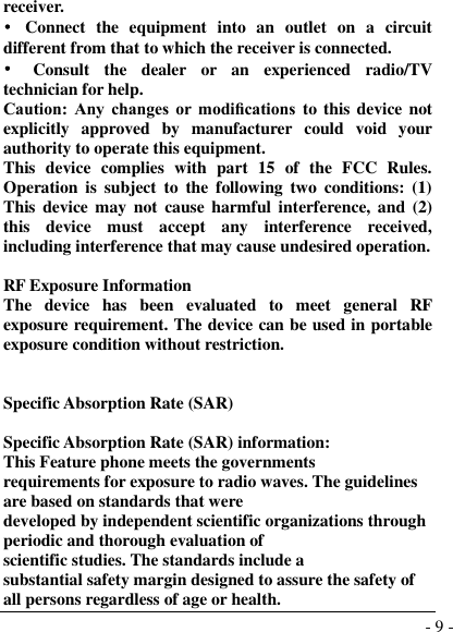  - 9 - receiver. •  Connect  the  equipment  into  an  outlet  on  a  circuit different from that to which the receiver is connected. •  Consult  the  dealer  or  an  experienced  radio/TV technician for help. Caution:  Any  changes  or  modiﬁcations to this device not explicitly  approved  by  manufacturer  could  void  your authority to operate this equipment. This  device  complies  with  part  15  of  the  FCC  Rules. Operation is  subject  to  the  following  two  conditions:  (1) This  device may  not  cause  harmful interference, and (2) this  device  must  accept  any  interference  received, including interference that may cause undesired operation.  RF Exposure Information The  device  has  been  evaluated  to  meet  general  RF exposure requirement. The device can be used in portable exposure condition without restriction.   Specific Absorption Rate (SAR)  Specific Absorption Rate (SAR) information: This Feature phone meets the governments requirements for exposure to radio waves. The guidelines are based on standards that were developed by independent scientific organizations through periodic and thorough evaluation of scientific studies. The standards include a substantial safety margin designed to assure the safety of all persons regardless of age or health. 