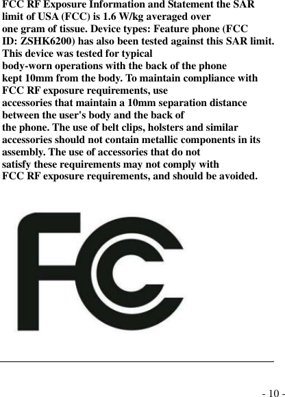  - 10 - FCC RF Exposure Information and Statement the SAR limit of USA (FCC) is 1.6 W/kg averaged over one gram of tissue. Device types: Feature phone (FCC ID: ZSHK6200) has also been tested against this SAR limit. This device was tested for typical body-worn operations with the back of the phone kept 10mm from the body. To maintain compliance with FCC RF exposure requirements, use accessories that maintain a 10mm separation distance between the user&apos;s body and the back of the phone. The use of belt clips, holsters and similar accessories should not contain metallic components in its assembly. The use of accessories that do not satisfy these requirements may not comply with FCC RF exposure requirements, and should be avoided.      