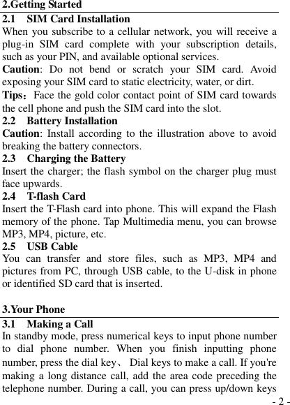  - 2 - 2.Getting Started 2.1    SIM Card Installation When you subscribe to a cellular network, you will receive a plug-in  SIM  card  complete  with  your  subscription  details, such as your PIN, and available optional services. Caution:  Do  not  bend  or  scratch  your  SIM  card.  Avoid exposing your SIM card to static electricity, water, or dirt. Tips：Face the gold color contact point of SIM card towards the cell phone and push the SIM card into the slot. 2.2    Battery Installation Caution: Install  according to the illustration above to avoid breaking the battery connectors. 2.3    Charging the Battery Insert the charger; the flash symbol on the charger plug must face upwards. 2.4    T-flash Card Insert the T-Flash card into phone. This will expand the Flash memory of the phone. Tap Multimedia menu, you can browse MP3, MP4, picture, etc. 2.5    USB Cable You  can  transfer  and  store  files,  such  as  MP3,  MP4  and pictures from PC, through USB cable, to the U-disk in phone or identified SD card that is inserted.  3.Your Phone 3.1    Making a Call In standby mode, press numerical keys to input phone number to  dial  phone  number.  When  you  finish  inputting  phone number, press the dial key、  Dial keys to make a call. If you&apos;re making a long distance call, add the area code preceding the telephone number. During a call, you can press up/down keys 