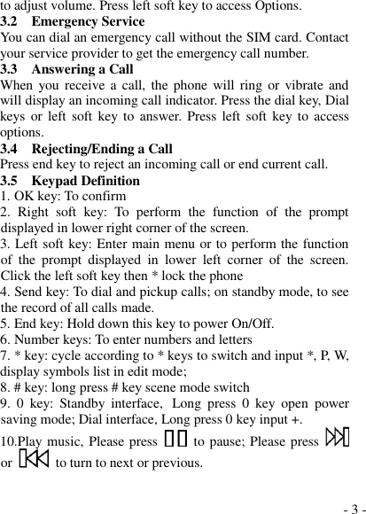  - 3 - to adjust volume. Press left soft key to access Options. 3.2    Emergency Service You can dial an emergency call without the SIM card. Contact your service provider to get the emergency call number. 3.3    Answering a Call When you receive a  call,  the phone will ring or vibrate and will display an incoming call indicator. Press the dial key, Dial keys or  left soft key to  answer. Press  left soft  key to  access options. 3.4    Rejecting/Ending a Call Press end key to reject an incoming call or end current call. 3.5  Keypad Definition 1. OK key: To confirm 2.  Right  soft  key:  To  perform  the  function  of  the  prompt displayed in lower right corner of the screen. 3. Left soft key: Enter main menu or to perform the function of  the  prompt  displayed  in  lower  left  corner  of  the  screen.  Click the left soft key then * lock the phone 4. Send key: To dial and pickup calls; on standby mode, to see the record of all calls made. 5. End key: Hold down this key to power On/Off. 6. Number keys: To enter numbers and letters 7. * key: cycle according to * keys to switch and input *, P, W, display symbols list in edit mode;  8. # key: long press # key scene mode switch 9.  0  key:  Standby  interface, Long  press  0  key  open  power saving mode; Dial interface, Long press 0 key input +. 10.Play music, Please press    to pause; Please press   or    to turn to next or previous.  