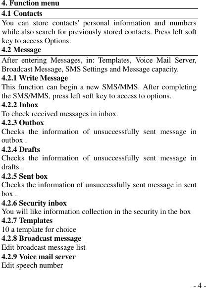  - 4 - 4. Function menu 4.1 Contacts You  can  store  contacts&apos;  personal  information  and  numbers while also search for previously stored contacts. Press left soft key to access Options. 4.2 Message After  entering  Messages,  in:  Templates,  Voice  Mail  Server, Broadcast Message, SMS Settings and Message capacity. 4.2.1 Write Message This function can begin a new SMS/MMS. After completing the SMS/MMS, press left soft key to access to options. 4.2.2 Inbox To check received messages in inbox. 4.2.3 Outbox Checks  the  information  of  unsuccessfully  sent  message  in outbox . 4.2.4 Drafts   Checks  the  information  of  unsuccessfully  sent  message  in drafts . 4.2.5 Sent box Checks the information of unsuccessfully sent message in sent box . 4.2.6 Security inbox You will like information collection in the security in the box 4.2.7 Templates 10 a template for choice 4.2.8 Broadcast message Edit broadcast message list 4.2.9 Voice mail server Edit speech number  