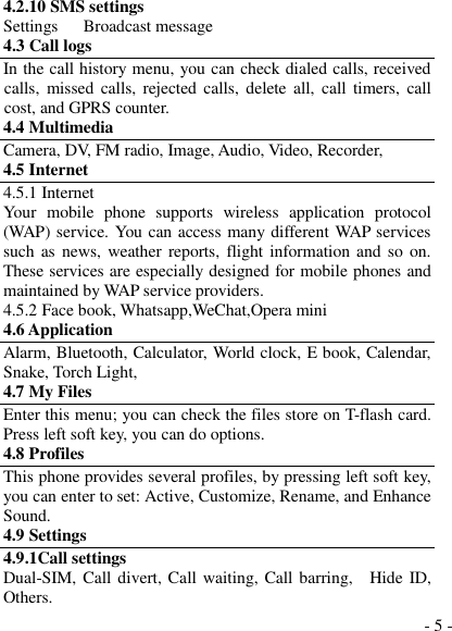  - 5 - 4.2.10 SMS settings Settings      Broadcast message 4.3 Call logs In the call history menu, you can check dialed calls, received calls,  missed calls,  rejected calls,  delete all, call  timers,  call cost, and GPRS counter. 4.4 Multimedia Camera, DV, FM radio, Image, Audio, Video, Recorder,   4.5 Internet 4.5.1 Internet Your  mobile  phone  supports  wireless  application  protocol (WAP) service. You can access many different WAP services such as news,  weather reports, flight  information and so on. These services are especially designed for mobile phones and maintained by WAP service providers. 4.5.2 Face book, Whatsapp,WeChat,Opera mini 4.6 Application Alarm, Bluetooth, Calculator, World clock, E book, Calendar, Snake, Torch Light, 4.7 My Files Enter this menu; you can check the files store on T-flash card. Press left soft key, you can do options. 4.8 Profiles This phone provides several profiles, by pressing left soft key, you can enter to set: Active, Customize, Rename, and Enhance Sound. 4.9 Settings 4.9.1Call settings Dual-SIM, Call divert, Call waiting, Call barring,    Hide ID, Others. 
