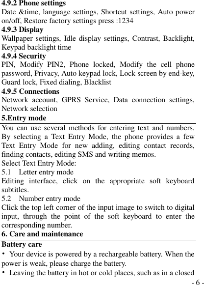  - 6 - 4.9.2 Phone settings Date &amp;time, language settings, Shortcut settings, Auto power on/off, Restore factory settings press :1234 4.9.3 Display Wallpaper settings, Idle display settings, Contrast, Backlight, Keypad backlight time 4.9.4 Security PIN,  Modify  PIN2,  Phone  locked,  Modify  the  cell  phone password, Privacy, Auto keypad lock, Lock screen by end-key, Guard lock, Fixed dialing, Blacklist 4.9.5 Connections Network  account,  GPRS  Service,  Data  connection  settings, Network selection 5.Entry mode You  can use several methods  for entering text and numbers. By  selecting  a  Text  Entry  Mode,  the  phone  provides  a  few Text  Entry  Mode  for  new  adding,  editing  contact  records, finding contacts, editing SMS and writing memos. Select Text Entry Mode: 5.1    Letter entry mode Editing  interface,  click  on  the  appropriate  soft  keyboard subtitles. 5.2    Number entry mode Click the top left corner of the input image to switch to digital input,  through  the  point  of  the  soft  keyboard  to  enter  the corresponding number. 6. Care and maintenance Battery care •  Your device is powered by a rechargeable battery. When the power is weak, please charge the battery.   •  Leaving the battery in hot or cold places, such as in a closed 