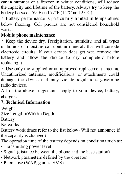  - 7 - car in summer  or a freezer  in  winter  conditions, will reduce the capacity and lifetime of the battery. Always try to keep the battery between 59°F and 77°F (15°C and 25°C).   •  Battery performance is particularly limited in temperatures below  freezing.  Cell  phones  are  not  considered  household waste. Mobile phone maintenance •  Keep the device dry. Precipitation, humidity, and all types of liquids or moisture can contain minerals that will corrode electronic  circuits.  If  your  device  does  get  wet,  remove  the battery  and  allow  the  device  to  dry  completely  before replacing it. •  Use only the supplied or an approved replacement antenna. Unauthorized  antennas,  modifications,  or  attachments  could damage  the  device  and  may  violate  regulations  governing radio devices. All  of  the  above  suggestions  apply  to  your  device,  battery, charger。 7. Technical Information Weight Size Length ×Width ×Depth Battery Networks: Battery work times refer to the list below (Will not announce if the capacity is changed): The operation time of the battery depends on conditions such as: • Transmitting power level • Signal (distance between the phone and the base station) • Network parameters defined by the operator • Phone use (WAP, games, SMS) 