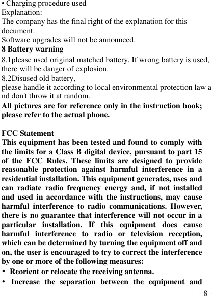  - 8 - • Charging procedure used Explanation: The company has the final right of the explanation for this document. Software upgrades will not be announced. 8 Battery warning   8.1please used original matched battery. If wrong battery is used, there will be danger of explosion. 8.2Disused old battery, please handle it according to local environmental protection law and don&apos;t throw it at random. All pictures are for reference only in the instruction book; please refer to the actual phone.  FCC Statement This equipment has been tested and found to comply with the limits for a Class B digital device, pursuant to part 15 of  the  FCC  Rules.  These  limits  are  designed  to  provide reasonable  protection  against  harmful  interference  in  a residential installation. This equipment generates, uses and can  radiate  radio  frequency  energy  and,  if  not  installed and used in accordance with the instructions, may  cause harmful  interference  to  radio  communications.  However, there is no guarantee that interference will not occur in a particular  installation.  If  this  equipment  does  cause harmful  interference  to  radio  or  television  reception, which can be determined by turning the equipment off and on, the user is encouraged to try to correct the interference by one or more of the following measures: •  Reorient or relocate the receiving antenna. •  Increase  the  separation  between  the  equipment  and 