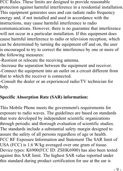 - 9 -FCC Rules. These limits are designed to provide reasonableprotection against harmful interference in a residential installation.This equipment generates uses and can radiate radio frequencyenergy and, if not installed and used in accordance with theinstructions, may cause harmful interference to radiocommunications. However, there is no guarantee that interferencewill not occur in a particular installation. If this equipment doescause harmful interference to radio or television reception, whichcan be determined by turning the equipment off and on, the useris encouraged to try to correct the interference by one or more ofthe following measures:-Reorient or relocate the receiving antenna.-Increase the separation between the equipment and receiver.-Connect the equipment into an outlet on a circuit different fromthat to which the receiver is connected.-Consult the dealer or an experienced radio/TV technician forhelp.Specific Absorption Rate (SAR) information:This Mobile Phone meets the government&apos;s requirements forexposure to radio waves. The guidelines are based on standardsthat were developed by independent scientific organizationsthrough periodic and thorough evaluation of scientific studies.The standards include a substantial safety margin designed toassure the safety of all persons regardless of age or health.FCC RF Exposure Information and Statement The SAR limit ofUSA (FCC) is 1.6 W/kg averaged over one gram of tissue.Device types: K6900(FCC ID: ZSHK6900) has also been testedagainst this SAR limit. The highest SAR value reported underthis standard during product certification for use at the ear is