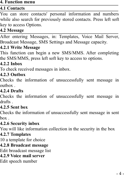 - 4 -4. Function menu4.1 ContactsYou can store contacts&apos; personal information and numberswhile also search for previously stored contacts. Press left softkey to access Options.4.2 MessageAfter entering Messages, in: Templates, Voice Mail Server,Broadcast Message, SMS Settings and Message capacity.4.2.1 Write MessageThis function can begin a new SMS/MMS. After completingthe SMS/MMS, press left soft key to access to options.4.2.2 InboxTo check received messages in inbox.4.2.3 OutboxChecks the information of unsuccessfully sent message inoutbox .4.2.4 DraftsChecks the information of unsuccessfully sent message indrafts .4.2.5 Sent boxChecks the information of unsuccessfully sent message in sentbox .4.2.6 Security inboxYou will like information collection in the security in the box4.2.7 Templates10 a template for choice4.2.8 Broadcast messageEdit broadcast message list4.2.9 Voice mail serverEdit speech number