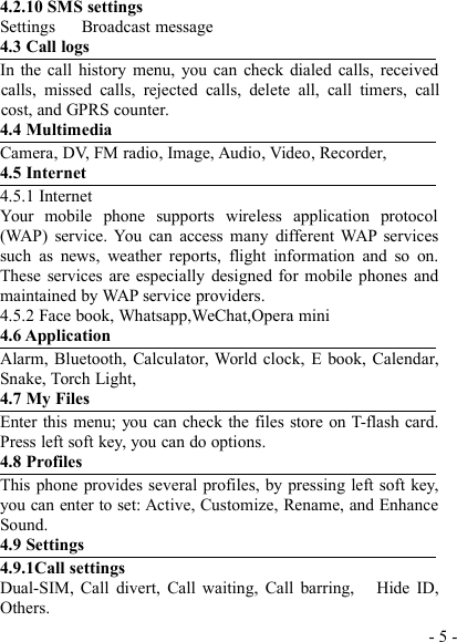 - 5 -4.2.10 SMS settingsSettings Broadcast message4.3 Call logsIn the call history menu, you can check dialed calls, receivedcalls, missed calls, rejected calls, delete all, call timers, callcost, and GPRS counter.4.4 MultimediaCamera, DV, FM radio, Image, Audio, Video, Recorder,4.5 Internet4.5.1 InternetYour mobile phone supports wireless application protocol(WAP) service. You can access many different WAP servicessuch as news, weather reports, flight information and so on.These services are especially designed for mobile phones andmaintained by WAP service providers.4.5.2 Face book, Whatsapp,WeChat,Opera mini4.6 ApplicationAlarm, Bluetooth, Calculator, World clock, E book, Calendar,Snake, Torch Light,4.7 My FilesEnter this menu; you can check the files store on T-flash card.Press left soft key, you can do options.4.8 ProfilesThis phone provides several profiles, by pressing left soft key,you can enter to set: Active, Customize, Rename, and EnhanceSound.4.9 Settings4.9.1Call settingsDual-SIM, Call divert, Call waiting, Call barring, Hide ID,Others.