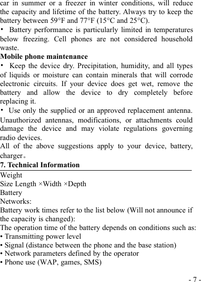 - 7 -car in summer or a freezer in winter conditions, will reducethe capacity and lifetime of the battery. Always try to keep thebattery between 59°F and 77°F (15°C and 25°C).•Battery performance is particularly limited in temperaturesbelow freezing. Cell phones are not considered householdwaste.Mobile phone maintenance•Keep the device dry. Precipitation, humidity, and all typesof liquids or moisture can contain minerals that will corrodeelectronic circuits. If your device does get wet, remove thebattery and allow the device to dry completely beforereplacing it.•Use only the supplied or an approved replacement antenna.Unauthorized antennas, modifications, or attachments coulddamage the device and may violate regulations governingradio devices.All of the above suggestions apply to your device, battery,charger。7. Technical InformationWeightSize Length ×Width ×DepthBatteryNetworks:Battery work times refer to the list below (Will not announce ifthe capacity is changed):The operation time of the battery depends on conditions such as:• Transmitting power level• Signal (distance between the phone and the base station)• Network parameters defined by the operator• Phone use (WAP, games, SMS)