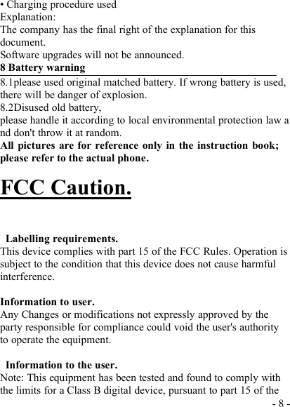 - 8 -• Charging procedure usedExplanation:The company has the final right of the explanation for thisdocument.Software upgrades will not be announced.8 Battery warning8.1please used original matched battery. If wrong battery is used,there will be danger of explosion.8.2Disused old battery,please handle it according to local environmental protection law and don&apos;t throw it at random.All pictures are for reference only in the instruction book;please refer to the actual phone.FCC Caution.Labelling requirements.This device complies with part 15 of the FCC Rules. Operation issubject to the condition that this device does not cause harmfulinterference.Information to user.Any Changes or modifications not expressly approved by theparty responsible for compliance could void the user&apos;s authorityto operate the equipment.Information to the user.Note: This equipment has been tested and found to comply withthe limits for a Class B digital device, pursuant to part 15 of the