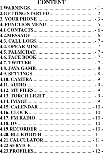  1 CONTENT 1.WARNINGS .................................................... - 1 - 2.GETTING STARTED .................................... - 2 - 3. YOUR PHONE .............................................. - 3 - 4. FUNCTION MENU ...................................... - 5 - 4.1 CONTACTS ................................................. - 6 - 4.2.MESSAGE ................................................... - 6 - 4.3. CALL LOGS ............................................... - 7 - 4.4. OPEAR MINI ............................................. - 7 - 4.5. PALMCHAT ............................................... - 7 - 4.6. FACE BOOK .............................................. - 7 - 4.7. TWITTER ................................................... - 7 - 4.8. JAVA GAME ............................................... - 8 - 4.9. SETTINGS .................................................. - 8 - 4.10. CAMERA .................................................. - 9 - 4.11. AUDIO ....................................................... - 9 - 4.12. MY FILES ................................................. - 9 - 4.13. TORCH LIGHT ....................................... - 9 - 4.14. IMAGE ...................................................... - 9 - 4.15. CALENDAR ........................................... - 10 - 4.16. CLOCK ................................................... - 10 - 4.17. FM RADIO ............................................. - 10 - 4.18. DV ............................................................ - 10 - 4.19.RECORDER ............................................ - 10 - 4.20. BLUETOOTH ......................................... - 11 - 4.21.CALCULATOR ........................................ - 11 - 4.22 SERVICE .................................................. - 11 - 4.23.PROFILES ............................................... - 12 - 