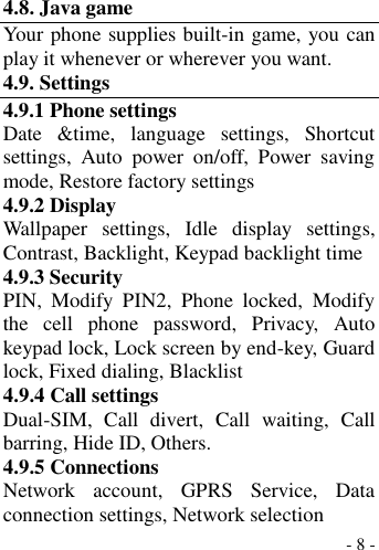  - 8 -  4.8. Java game Your phone supplies built-in game, you can play it whenever or wherever you want. 4.9. Settings 4.9.1 Phone settings Date  &amp;time,  language  settings,  Shortcut settings,  Auto  power  on/off,  Power  saving mode, Restore factory settings 4.9.2 Display Wallpaper  settings,  Idle  display  settings, Contrast, Backlight, Keypad backlight time 4.9.3 Security PIN,  Modify  PIN2,  Phone  locked,  Modify the  cell  phone  password,  Privacy,  Auto keypad lock, Lock screen by end-key, Guard lock, Fixed dialing, Blacklist 4.9.4 Call settings Dual-SIM,  Call  divert,  Call  waiting,  Call barring, Hide ID, Others. 4.9.5 Connections Network  account,  GPRS  Service,  Data connection settings, Network selection 