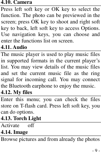  - 9 - 4.10. Camera Press  left soft  key or  OK  key to  select  the function. The photo can be previewed in the screen; press OK key to shoot and right soft key to back, left soft key to access Options. Use  navigation  keys,  you  can  choose  and enter the functions list on screen. 4.11. Audio The music player is used to play music files in  supported formats in  the  current player’s list. You may view details of the music files and  set  the  current  music  file  as  the  ring signal  for  incoming  call.  You  may connect the Bluetooth earphone to enjoy the music.   4.12. My files Enter  this  menu;  you  can  check  the  files store on T-flash card. Press left soft key, you can do options. 4.13. Torch Light Activate      off 4.14. Image Browse pictures and from already the photos 