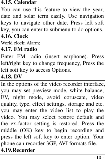  - 10 - 4.15. Calendar You  can  use  this  feature  to  view  the  year, date  and  solar  term  easily.  Use  navigation keys  to  navigate  other  date.  Press  left  soft key, you can enter to submenu to do options. 4.16. Clock World clock; Alarm; 4.17. FM radio Enter  FM  radio  (insert  earphone).  Press left/right key to change frequency, Press the left soft key to access Options. 4.18. DV   In the options of the video recorder interface, you  may set  preview  mode, white balance, EV,  night  mode,  avoid  coruscate,  video quality, type, effect settings, storage and etc. you  may  enter  the  video  list  to  play  the video.  You  may  select  restore  default  and the  ex-factor  setting  is  restored.  Press  the middle  (OK)  key  to  begin  recording  and press the left soft key to enter option. Your phone can recorder 3GP, AVI formats file. 4.19.Recorder 