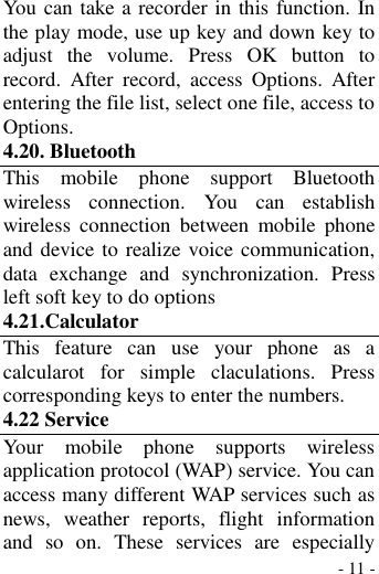  - 11 - You can take a recorder in this function. In the play mode, use up key and down key to adjust  the  volume.  Press  OK  button  to record.  After  record,  access  Options.  After entering the file list, select one file, access to Options. 4.20. Bluetooth   This  mobile  phone  support  Bluetooth wireless  connection.  You  can  establish wireless  connection  between  mobile  phone and device to realize voice communication, data  exchange  and  synchronization.  Press left soft key to do options 4.21.Calculator This  feature  can  use  your  phone  as  a calcularot  for  simple  claculations.  Press corresponding keys to enter the numbers. 4.22 Service Your  mobile  phone  supports  wireless application protocol (WAP) service. You can access many different WAP services such as news,  weather  reports,  flight  information and  so  on.  These  services  are  especially 