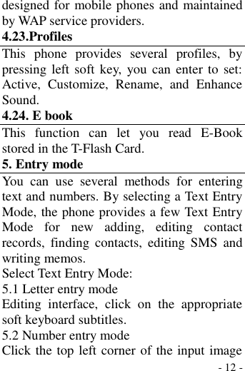  - 12 - designed for mobile phones and maintained by WAP service providers. 4.23.Profiles This  phone  provides  several  profiles,  by pressing left soft key, you can enter  to set: Active,  Customize,  Rename,  and  Enhance Sound. 4.24. E book This  function  can  let  you  read  E-Book stored in the T-Flash Card. 5. Entry mode You  can  use  several  methods  for  entering text and numbers. By selecting a Text Entry Mode, the phone provides a few Text Entry Mode  for  new  adding,  editing  contact records,  finding  contacts,  editing  SMS  and writing memos. Select Text Entry Mode: 5.1 Letter entry mode Editing  interface,  click  on  the  appropriate soft keyboard subtitles. 5.2 Number entry mode Click the top left corner of the input image 