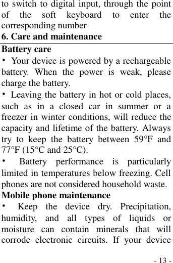  - 13 - to switch to digital input, through the point of  the  soft  keyboard  to  enter  the corresponding number 6. Care and maintenance Battery care •  Your device is powered by a rechargeable battery.  When  the  power  is  weak,  please charge the battery.   •  Leaving the battery in hot or cold places, such  as  in  a  closed  car  in  summer  or  a freezer in winter conditions, will reduce the capacity and lifetime of the battery. Always try  to  keep  the  battery  between  59°F  and 77°F (15°C and 25°C).   •  Battery  performance  is  particularly limited in temperatures below freezing. Cell phones are not considered household waste. Mobile phone maintenance •  Keep  the  device  dry.  Precipitation, humidity,  and  all  types  of  liquids  or moisture  can  contain  minerals  that  will corrode  electronic  circuits.  If  your  device 